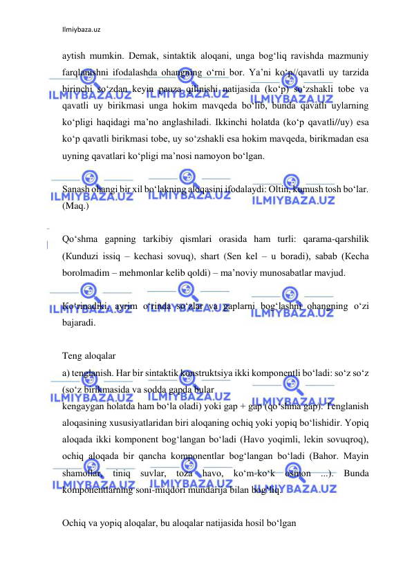 Ilmiybaza.uz 
 
aytish mumkin. Demak, sintaktik aloqani, unga bog‘liq ravishda mazmuniy 
farqlanishni ifodalashda ohangning o‘rni bor. Ya’ni ko‘p//qavatli uy tarzida 
birinchi so‘zdan keyin pauza qilinishi natijasida (ko‘p) so‘zshakli tobe va 
qavatli uy birikmasi unga hokim mavqeda bo‘lib, bunda qavatli uylarning 
ko‘pligi haqidagi ma’no anglashiladi. Ikkinchi holatda (ko‘p qavatli//uy) esa 
ko‘p qavatli birikmasi tobe, uy so‘zshakli esa hokim mavqeda, birikmadan esa 
uyning qavatlari ko‘pligi ma’nosi namoyon bo‘lgan. 
 
Sanash ohangi bir xil bo‘lakning aloqasini ifodalaydi: Oltin, kumush tosh bo‘lar. 
(Maq.) 
 
Qo‘shma gapning tarkibiy qismlari orasida ham turli: qarama-qarshilik 
(Кunduzi issiq – kechasi sovuq), shart (Sen kel – u boradi), sabab (Кecha 
borolmadim – mehmonlar kelib qoldi) – ma’noviy munosabatlar mavjud. 
 
Кo‘rinadiki, ayrim o‘rinda so‘zlar va gaplarni bog‘lashni ohangning o‘zi 
bajaradi. 
 
Teng aloqalar 
a) tenglanish. Har bir sintaktik konstruktsiya ikki komponentli bo‘ladi: so‘z so‘z 
(so‘z birikmasida va sodda gapda bular 
kengaygan holatda ham bo‘la oladi) yoki gap + gap (qo‘shma gap). Tenglanish 
aloqasining xususiyatlaridan biri aloqaning ochiq yoki yopiq bo‘lishidir. Yopiq 
aloqada ikki komponent bog‘langan bo‘ladi (Havo yoqimli, lekin sovuqroq), 
ochiq aloqada bir qancha komponentlar bog‘langan bo‘ladi (Bahor. Mayin 
shamollar, tiniq suvlar, toza havo, ko‘m-ko‘k osmon ...). Bunda 
komponentlarning soni-miqdori mundarija bilan bog‘liq. 
 
Ochiq va yopiq aloqalar, bu aloqalar natijasida hosil bo‘lgan 
