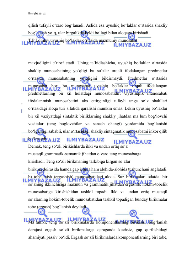 Ilmiybaza.uz 
 
qilish tufayli o‘zaro bog‘lanadi. Aslida esa uyushiq bo‘laklar o‘rtasida shakliy 
bog‘lanish yo‘q, ular birgalikda keldi bo‘lagi bilan aloqaga kirishadi. 
T.P.Lomtev uyushiq bo‘laklar o‘rtasida mazmuniy munosabat 
 
 
mavjudligini e`tirof etadi. Uning ta`kidlashicha, uyushiq bo‘laklar o‘rtasida 
shakliy munosabatning yo‘qligi bu so‘zlar orqali ifodalangan predmetlar 
o‘rtasida 
munosabatning 
yo‘qligini bildirmaydi. 
Predmetlar 
o‘rtasida 
munosabat bor: bu munosabat uyushiq bo‘laklar orqali ifodalangan 
predmetlarning bir xil holatdagi munosabatidir. Uyushiqlik munosabati 
ifodalanmish munosabatini aks ettirganligi tufayli unga so‘z shakllari 
o‘rtasidagi aloqa turi sifatida qaralishi mumkin emas. Lekin uyushiq bo‘laklar 
bir xil vaziyatdagi sintaktik birliklarning shakliy jihatdan ma`lum bog‘lovchi 
vositalar (teng boglovchilar va sanash ohangi) yordamida bog‘lanishi 
bo‘lganligi sababli, ular o‘rtasidagi shakliy sintagmatik munosabatni inkor qilib 
bo‘lmaydi. 
Demak, teng so‘zli birikishlarda ikki va undan ortiq so‘z 
mustaqil grammatik-semantik jihatdan o‘zaro teng munosabatga 
kirishadi. Teng so‘zli birikmaning tarkibiga kirgan so‘zlar 
birikma doirasida hamda gap ichida ham alohida-alohida tushunchani anglatadi. 
b) tobelanish (ergashish) munosabatidagi aloqa. Suz birikmalari odatda, bir 
so‘zning ikkinchisiga mazmun va grammatik jihatdan ergashib, hokim-tobelik 
munosabatiga kirishishidan tashkil topadi. Ikki va undan ortiq mustaqil 
so‘zlarning hokim-tobelik munosabatidan tashkil topadigan bunday birikmalar 
tobe (ergash) bog‘lanish deyiladi. 
 
Ma`lumki, teng so‘zli birikmalarda komponentlarning birikishi, bog‘lanish 
darajasi ergash so‘zli birikmalarga qaraganda kuchsiz, gap qurilishidagi 
ahamiyati passiv bo‘ldi. Ergash so‘zli birikmalarda komponentlarning biri tobe, 
