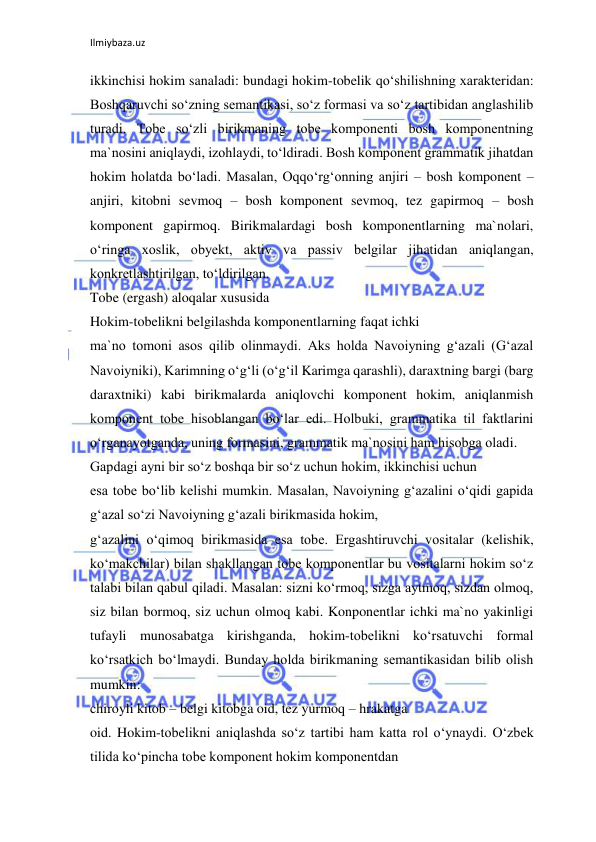 Ilmiybaza.uz 
 
ikkinchisi hokim sanaladi: bundagi hokim-tobelik qo‘shilishning xarakteridan: 
Boshqaruvchi so‘zning semantikasi, so‘z formasi va so‘z tartibidan anglashilib 
turadi. Tobe so‘zli birikmaning tobe komponenti bosh komponentning 
ma`nosini aniqlaydi, izohlaydi, to‘ldiradi. Bosh komponent grammatik jihatdan 
hokim holatda bo‘ladi. Masalan, Oqqo‘rg‘onning anjiri – bosh komponent – 
anjiri, kitobni sevmoq – bosh komponent sevmoq, tez gapirmoq – bosh 
komponent gapirmoq. Birikmalardagi bosh komponentlarning ma`nolari, 
o‘ringa xoslik, obyekt, aktiv va passiv belgilar jihatidan aniqlangan, 
konkretlashtirilgan, to‘ldirilgan. 
Tobe (ergash) aloqalar xususida 
Hokim-tobelikni belgilashda komponentlarning faqat ichki 
ma`no tomoni asos qilib olinmaydi. Aks holda Navoiyning g‘azali (G‘azal 
Navoiyniki), Karimning o‘g‘li (o‘g‘il Karimga qarashli), daraxtning bargi (barg 
daraxtniki) kabi birikmalarda aniqlovchi komponent hokim, aniqlanmish 
komponent tobe hisoblangan bo‘lar edi. Holbuki, grammatika til faktlarini 
o‘rganayotganda, uning formasini, grammatik ma`nosini ham hisobga oladi. 
Gapdagi ayni bir so‘z boshqa bir so‘z uchun hokim, ikkinchisi uchun 
esa tobe bo‘lib kelishi mumkin. Masalan, Navoiyning g‘azalini o‘qidi gapida 
g‘azal so‘zi Navoiyning g‘azali birikmasida hokim, 
g‘azalini o‘qimoq birikmasida esa tobe. Ergashtiruvchi vositalar (kelishik, 
ko‘makchilar) bilan shakllangan tobe komponentlar bu vositalarni hokim so‘z 
talabi bilan qabul qiladi. Masalan: sizni ko‘rmoq, sizga aytmoq, sizdan olmoq, 
siz bilan bormoq, siz uchun olmoq kabi. Konponentlar ichki ma`no yakinligi 
tufayli munosabatga kirishganda, hokim-tobelikni ko‘rsatuvchi formal 
ko‘rsatkich bo‘lmaydi. Bunday holda birikmaning semantikasidan bilib olish 
mumkin: 
chiroyli kitob – belgi kitobga oid, tez yurmoq – hrakatga 
oid. Hokim-tobelikni aniqlashda so‘z tartibi ham katta rol o‘ynaydi. O‘zbek 
tilida ko‘pincha tobe komponent hokim komponentdan 
