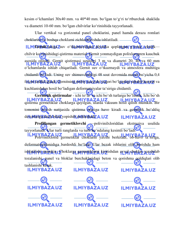  
 
kesim o‘lchamlari 30x40 mm. va 40*40 mm. bo‘lgan to‘g‘ri to‘rtburchak shaklida 
va diametri 10-60 mm. bo‘lgan chilvirlar ko‘rinishida tayyorlanadi. 
Ular vertikal va gorizontal panel choklarini, panel hamda deraza romlari 
choklarini va boshqa choklami zichlashtirishda ishlatiladi. 
Gernit-ustiga suv o‘tkazmavdigan plyonka qoplangan g‘ovak, elastik—
chilvir ko‘rinishidagi qistirma material. Gernit yonmaydigan polixloropren kauchuk 
asosida olinadi. Gernit qistirmasi uzunligi 3 m va diametri 20, 40 va 60 mm 
o‘lchamlarda ishlab chiqariladi. Gernit suv o‘tkazmaydi va atmosfera muhitiga 
chidamli bo‘ladi. Uning suv shimuvchanligi 48 soat davomida massa bo‘yicha 0,4 
foizni tashkil qiladi. Gernitning nisbiy uzayishi yuqori bo‘lganligi sababli harorat va 
kuchlanishdan hosil bo‘ladigan deformatsiyalar ta‘siriga chidamli. 
Germetik qistirmalar - ichi to‘la  va ichi bo‘sh turlarga bo‘linadi. Ichi bo‘sh 
qistirma germetiklar choklarga quyilgan, ularda vakuum hosil qilish mumkin. Bir 
tomonini kesish natijasida qistirma orasiga havo kiradi va germetik bo‘shliq 
devorlariga kuch bilan yopishib zichlashadi. 
Profillangan germetiklovchi —polivinilxloriddan ekstruziya usulida 
tayyorlanadi. Ular turli ranglarda va turli ko‘ndalang kesimli bo‘ladi. 
Polivinilxlorid germetiklar choklarni yaxshi berkitadi, ob-havo ta‘siriga, 
deformatsiyalanishga bardoshli bo‘ladi. Ular bezak ishlarini olib borishda ham 
ishlatilishi mumkin. Choklarga germetiklarni kiritishdan avval choklar yaxshilab 
tozalanishi, panel va bloklar burchaklaridagi beton va qorishma qoldiqlari olib 
tashlanishi kerak. 
 
 
