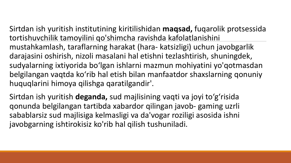 Sirtdan ish yuritish institutining kiritilishidan maqsad, fuqarolik protsessida
tortishuvchilik tamoyilini qo'shimcha ravishda kafolatlanishini
mustahkamlash, taraflarning harakat (hara- katsizligi) uchun javobgarlik
darajasini oshirish, nizoli masalani hal etishni tezlashtirish, shuningdek, 
sudyalarning ixtiyorida bo‘lgan ishlarni mazmun mohiyatini yo'qotmasdan
belgilangan vaqtda ko‘rib hal etish bilan manfaatdor shaxslarning qonuniy
huquqlarini himoya qilishga qaratilgandir'.
Sirtdan ish yuritish deganda, sud majlisining vaqti va joyi to‘g‘risida
qonunda belgilangan tartibda xabardor qilingan javob- gaming uzrli
sabablarsiz sud majlisiga kelmasligi va da'vogar roziligi asosida ishni
javobgarning ishtirokisiz ko'rib hal qilish tushuniladi. 
