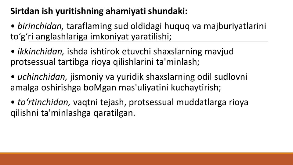 Sirtdan ish yuritishning ahamiyati shundaki:
• birinchidan, taraflaming sud oldidagi huquq va majburiyatlarini
to‘g‘ri anglashlariga imkoniyat yaratilishi;
• ikkinchidan, ishda ishtirok etuvchi shaxslarning mavjud
protsessual tartibga rioya qilishlarini ta'minlash;
• uchinchidan, jismoniy va yuridik shaxslarning odil sudlovni
amalga oshirishga boMgan mas'uliyatini kuchaytirish;
• to‘rtinchidan, vaqtni tejash, protsessual muddatlarga rioya
qilishni ta'minlashga qaratilgan. 
