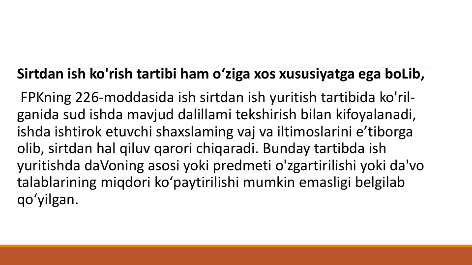 Sirtdan ish ko'rish tartibi ham o‘ziga xos xususiyatga ega boLib,
FPKning 226-moddasida ish sirtdan ish yuritish tartibida ko'ril-
ganida sud ishda mavjud dalillami tekshirish bilan kifoyalanadi, 
ishda ishtirok etuvchi shaxslaming vaj va iltimoslarini e’tiborga
olib, sirtdan hal qiluv qarori chiqaradi. Bunday tartibda ish
yuritishda daVoning asosi yoki predmeti o'zgartirilishi yoki da'vo
talablarining miqdori ko‘paytirilishi mumkin emasligi belgilab
qo‘yilgan.
