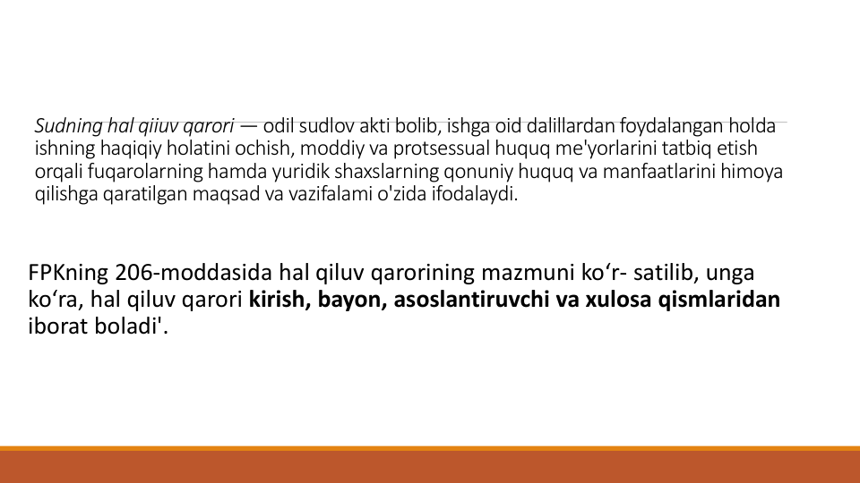 Sudning hal qiiuv qarori — odil sudlov akti bolib, ishga oid dalillardan foydalangan holda
ishning haqiqiy holatini ochish, moddiy va protsessual huquq me'yorlarini tatbiq etish
orqali fuqarolarning hamda yuridik shaxslarning qonuniy huquq va manfaatlarini himoya
qilishga qaratilgan maqsad va vazifalami o'zida ifodalaydi.
FPKning 206-moddasida hal qiluv qarorining mazmuni ko‘r- satilib, unga
ko‘ra, hal qiluv qarori kirish, bayon, asoslantiruvchi va xulosa qismlaridan
iborat boladi'.
