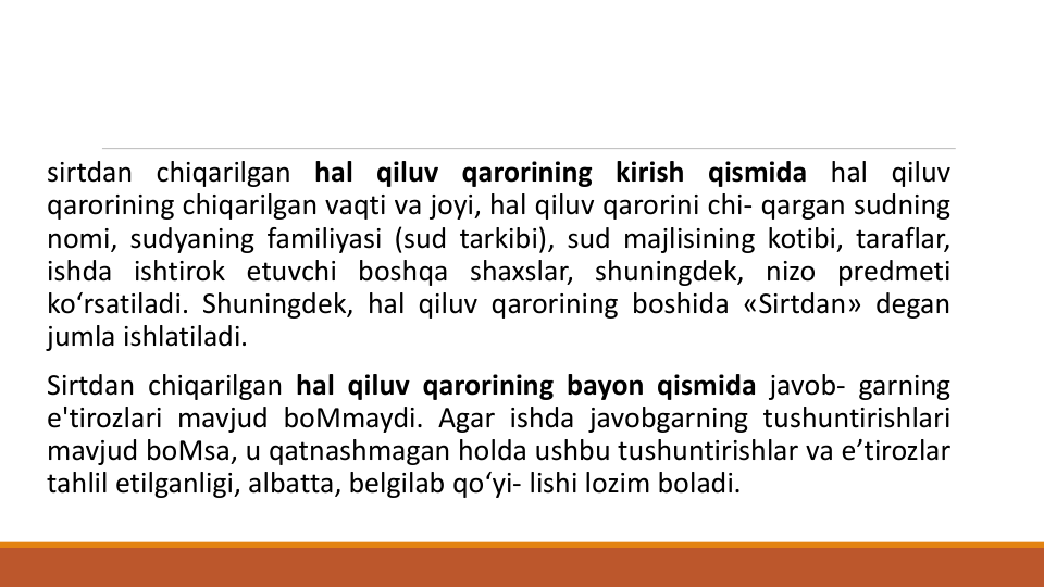 sirtdan chiqarilgan hal qiluv qarorining kirish qismida hal qiluv
qarorining chiqarilgan vaqti va joyi, hal qiluv qarorini chi- qargan sudning
nomi, sudyaning familiyasi (sud tarkibi), sud majlisining kotibi, taraflar,
ishda ishtirok etuvchi boshqa shaxslar, shuningdek, nizo predmeti
ko‘rsatiladi. Shuningdek, hal qiluv qarorining boshida «Sirtdan» degan
jumla ishlatiladi.
Sirtdan chiqarilgan hal qiluv qarorining bayon qismida javob- garning
e'tirozlari mavjud boMmaydi. Agar ishda javobgarning tushuntirishlari
mavjud boMsa, u qatnashmagan holda ushbu tushuntirishlar va e’tirozlar
tahlil etilganligi, albatta, belgilab qo‘yi- lishi lozim boladi.
