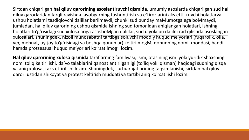 Sirtdan chiqarilgan hal qiluv qarorining asoslantiruvchi qismida, umumiy asoslarda chiqarilgan sud hal
qiluv qarorlaridan farqli ravishda javobgarning tushuntirish va e’tirozlarini aks etti- ruvchi holatlarva
ushbu holatlami tasdiqlovchi dalillar berilmaydi, chunki sud bunday maMumotga ega boMmaydi, 
jumladan, hal qiluv qarorining ushbu qismida ishning sud tomonidan aniqlangan holatlari, ishning
holatlari to‘g‘risidagi sud xulosalariga asosboMgan dalillar, sud u yoki bu dalilni rad qilishda asoslangan
xulosalari, shuningdek, nizoli munosabatni tartibga soluvchi moddiy huquq me'yorlari (fuqarolik, oila, 
yer, mehnat, uy-joy to‘g‘risidagi va boshqa qonunlar) keltirilmogM, qonunning nomi, moddasi, bandi
hamda protsessual huquq me’yorlari ko‘rsatilmog‘i lozim.
Hal qiluv qarorining xulosa qismida taraflarning familiyasi, ismi, otasining ismi yoki yuridik shaxsning
nomi toliq keltirilishi, da’vo talablarini qanoatlantirilganligi (to'liq yoki qisman) haqidagi sudning qisqa
va aniq xulosasi aks ettirilishi lozim. Shuningdek, sud xarajatlarining taqsimlanishi, sirtdan hal qiluv
qarori ustidan shikoyat va protest keltirish muddati va tartibi aniq ko'rsatilishi lozim.
