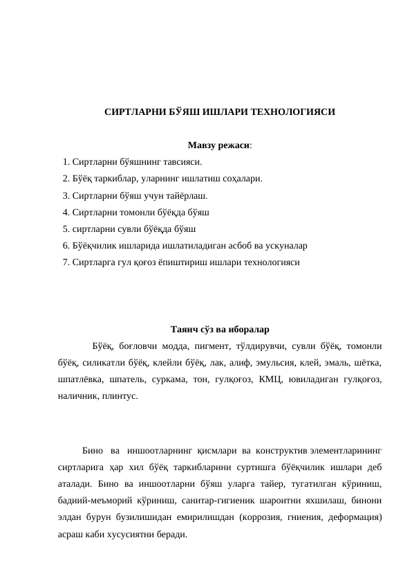 СИРТЛАРНИ БЎЯШ ИШЛАРИ ТЕХНОЛОГИЯСИ
Мавзу режаси:
  1. Сиртларни бўяшнинг тавсияси.
  2. Бўёқ таркиблар, уларнинг ишлатиш соҳалари.
  3. Сиртларни бўяш учун тайёрлаш.
  4. Сиртларни томонли бўёқда бўяш
  5. сиртларни сувли бўёқда бўяш
  6. Бўёқчилик ишларида ишлатиладиган асбоб ва ускуналар
  7. Сиртларга гул қоғоз ёпиштириш ишлари технологияси
Таянч сўз ва иборалар
  Бўёқ, боғловчи модда, пигмент, тўлдирувчи, сувли бўёқ, томонли
бўёқ, силикатли бўёқ, клейли бўёқ, лак, алиф, эмульсия, клей, эмаль, шётка,
шпатлёвка,  шпатель,  суркама,  тон, гулқоғоз,  КМЦ,  ювиладиган  гулқоғоз,
наличник, плинтус.
Бино   ва   иншоотларнинг  қисмлари  ва  конструктив элементларининг
сиртларига  ҳар  хил  бўёқ  таркибларини  суртишга  бўёқчилик  ишлари  деб
аталади.  Бино  ва  иншоотларни  бўяш  уларга  тайер,  тугатилган  кўриниш,
бадиий-меъморий кўриниш, санитар-гигиеник шароитни яхшилаш, бинони
элдан бурун бузилишидан емирилишдан (коррозия, гниения, деформация)
асраш каби хусусиятни беради.
