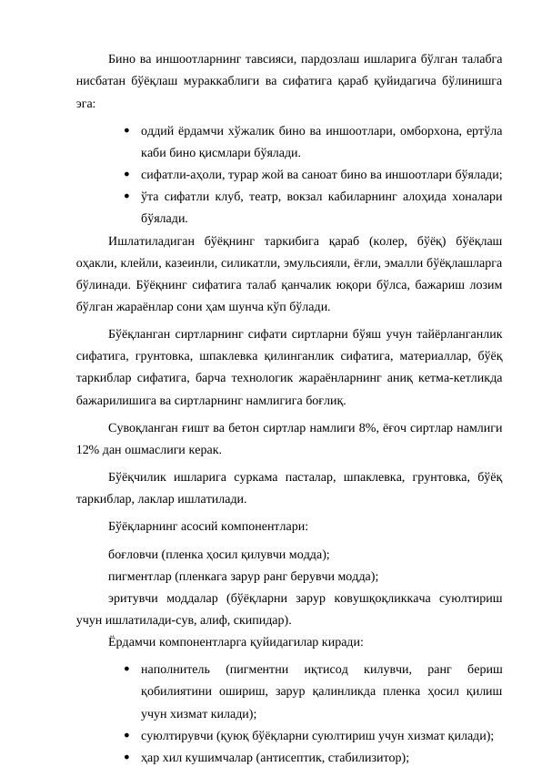 Бино ва иншоотларнинг тавсияси, пардозлаш ишларига бўлган талабга
нисбатан бўёқлаш мураккаблиги ва сифатига қараб қуйидагича бўлинишга
эга:

оддий ёрдамчи хўжалик бино ва иншоотлари, омборхона, ертўла
каби бино қисмлари бўялади.

сифатли-аҳоли, турар жой ва саноат бино ва иншоотлари бўялади;

ўта сифатли клуб, театр, вокзал кабиларнинг алоҳида хоналари
бўялади.
Ишлатиладиган  бўёқнинг  таркибига  қараб  (колер,  бўёқ)  бўёқлаш
оҳакли, клейли, казеинли, силикатли, эмульсияли, ёғли, эмалли бўёқлашларга
бўлинади. Бўёқнинг сифатига талаб қанчалик юқори бўлса, бажариш лозим
бўлган жараёнлар сони ҳам шунча кўп бўлади.
Бўёқланган сиртларнинг сифати сиртларни бўяш учун тайёрланганлик
сифатига, грунтовка, шпаклевка қилинганлик сифатига, материаллар, бўёқ
таркиблар сифатига, барча технологик жараёнларнинг аниқ кетма-кетликда
бажарилишига ва сиртларнинг намлигига боғлиқ.
Сувоқланган ғишт ва бетон сиртлар намлиги 8%, ёғоч сиртлар намлиги
12% дан ошмаслиги керак.
Бўёқчилик  ишларига  суркама  пасталар,  шпаклевка,  грунтовка,  бўёқ
таркиблар, лаклар ишлатилади.
Бўёқларнинг асосий компонентлари:
боғловчи (пленка ҳосил қилувчи модда);
пигментлар (пленкага зарур ранг берувчи модда);
эритувчи  моддалар  (бўёқларни  зарур  ковушқоқликкача  суюлтириш
учун ишлатилади-сув, алиф, скипидар).
Ёрдамчи компонентларга қуйидагилар киради:

наполнитель  (пигментни  иқтисод  килувчи,  ранг  бериш
қобилиятини  ошириш,  зарур  қалинликда  пленка  ҳосил  қилиш
учун хизмат килади);

суюлтирувчи (қуюқ бўёқларни суюлтириш учун хизмат қилади);

ҳар хил кушимчалар (антисептик, стабилизитор);
