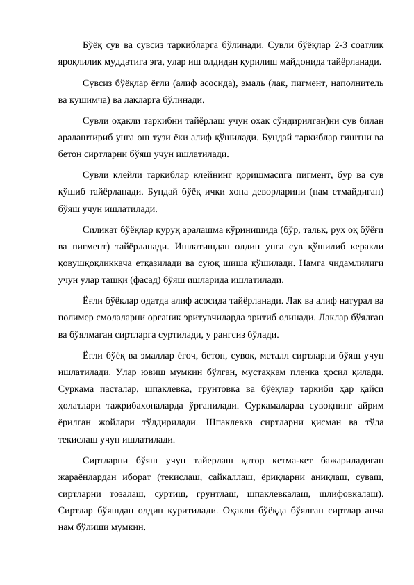 Бўёқ сув ва сувсиз таркибларга бўлинади. Сувли бўёқлар 2-3 соатлик
яроқлилик муддатига эга, улар иш олдидан қурилиш майдонида тайёрланади.
Сувсиз бўёқлар ёғли (алиф асосида), эмаль (лак, пигмент, наполнитель
ва кушимча) ва лакларга бўлинади.
Сувли оҳакли таркибни тайёрлаш учун оҳак сўндирилган)ни сув билан
аралаштириб унга ош тузи ёки алиф қўшилади. Бундай таркиблар ғиштни ва
бетон сиртларни бўяш учун ишлатилади.
Сувли клейли таркиблар клейнинг қоришмасига пигмент, бур ва сув
қўшиб тайёрланади. Бундай бўёқ ички хона деворларини (нам етмайдиган)
бўяш учун ишлатилади.
Силикат бўёқлар қуруқ аралашма кўринишида (бўр, тальк, рух оқ бўёғи
ва пигмент)  тайёрланади. Ишлатишдан олдин унга сув қўшилиб керакли
қовушқоқликкача етқазилади ва суюқ шиша қўшилади. Намга чидамлилиги
учун улар ташқи (фасад) бўяш ишларида ишлатилади.
Ёғли бўёқлар одатда алиф асосида тайёрланади. Лак ва алиф натурал ва
полимер смолаларни органик эритувчиларда эритиб олинади. Лаклар бўялган
ва бўялмаган сиртларга суртилади, у рангсиз бўлади.
Ёғли бўёқ ва эмаллар ёғоч, бетон, сувоқ, металл сиртларни бўяш учун
ишлатилади. Улар ювиш мумкин бўлган, мустаҳкам пленка ҳосил қилади.
Суркама  пасталар,  шпаклевка,  грунтовка  ва  бўёқлар  таркиби  ҳар  қайси
ҳолатлари  тажрибахоналарда  ўрганилади.  Суркамаларда  сувоқнинг  айрим
ёрилган  жойлари  тўлдирилади.  Шпаклевка  сиртларни  қисман  ва  тўла
текислаш учун ишлатилади.
Сиртларни  бўяш  учун  тайерлаш  қатор  кетма-кет  бажариладиган
жараёнлардан  иборат  (текислаш,  сайкаллаш,  ёриқларни  аниқлаш,  суваш,
сиртларни  тозалаш,  суртиш,  грунтлаш,  шпаклевкалаш,  шлифовкалаш).
Сиртлар бўяшдан олдин қуритилади. Оҳакли бўёқда бўялган сиртлар анча
нам бўлиши мумкин.
