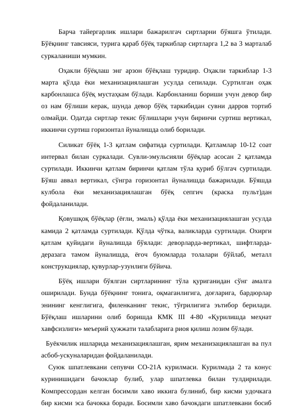 Барча  тайергарлик  ишлари  бажарилгач  сиртларни  бўяшга  ўтилади.
Бўёқнинг тавсияси, турига қараб бўёқ таркиблар сиртларга 1,2 ва 3 марталаб
суркаланиши мумкин.
Оҳакли бўёқлаш энг арзон бўёқлаш туридир. Оҳакли таркиблар 1-3
марта  қўлда  ёки  механизациялашган  усулда  сепилади.  Суртилган  оҳак
карбонлашса бўёқ мустаҳкам бўлади. Карбонланиш бориши учун девор бир
оз нам бўлиши керак, шунда девор бўёқ таркибидан сувни дарров тортиб
олмайди. Одатда сиртлар текис бўлишлари учун биринчи суртиш вертикал,
иккинчи суртиш горизонтал йуналишда олиб борилади.
Силикат бўёқ 1-3 қатлам сифатида суртилади. Қатламлар 10-12 соат
интервал  билан суркалади.  Сувли-эмульсияли  бўёқлар  асосан  2  қатламда
суртилади. Иккинчи қатлам биринчи қатлам тўла қуриб бўлгач суртилади.
Бўяш аввал вертикал, сўнгра горизонтал йуналишда бажарилади. Бўяшда
кулбола  ёки  механизациялашган  бўёқ  сепгич  (краска  пульт)дан
фойдаланилади.
Қовушқоқ бўёқлар (ёғли, эмаль) қўлда ёки механизациялашган усулда
камида 2 қатламда суртилади. Қўлда чўтка, валикларда суртилади. Охирги
қатлам  қуйидаги  йуналишда  бўялади:  деворларда-вертикал,  шифтларда-
деразага  тамом  йуналишда,  ёғоч  буюмларда  толалари  бўйлаб,  металл
конструкциялар, қувурлар-узунлиги бўйича.
Бўёқ  ишлари  бўялган  сиртларининг  тўла  қуриганидан  сўнг  амалга
оширилади. Бунда бўёқнинг тонига, оқмаганлигига, доғларига, бардюрлар
энининг  кенглигига,  филенканинг  текис,  тўғрилигига  эътибор  берилади.
Бўёқлаш  ишларини  олиб  боришда  КМК  III  4-80  «Қурилишда  меҳнат
хавфсизлиги» меъерий ҳужжати талабларига риоя қилиш лозим бўлади.
  Буёкчилик ишларида механизациялашган, ярим механизациялашган ва пул
асбоб-ускуналаридан фойдаланилади.
  Суюк шпатлевкани сепувчи СО-21А курилмаси. Курилмада 2 та конус
куринишидаги  бачоклар  булиб,  улар  шпатлевка  билан  тулдирилади.
Компрессордан келган босимли хаво иккига булиниб, бир кисми удочкага
бир кисми эса бачокка боради. Босимли хаво бачокдаги шпатлевкани босиб
