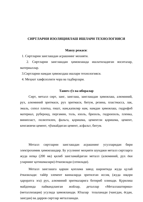 СИРТЛАРНИ ИЗОЛЯЦИЯЛАШ ИШЛАРИ ТЕХНОЛОГИЯСИ
Мавзу режаси:
  1. Сиртларни занглашдан асрашнинг мохияти.
 
 2.  Сиртларни  занглашдан  ҳимоялашда  ишлатиладиган  воситалар,
материаллар.
  3.Сиртларни намдан ҳимоялдаш ишлари технологияси.
  4. Меҳнат хавфсизлиги чора ва тадбирлари.
Таянч сўз ва иборалар
  
Сирт, металл сирт, занг, занглаш, занглашдан ҳимоялаш, алюминий,
рух,  алюминий  эритмаси,  рух  эритмаси,  битум,  резина,  пластмасса,  лак,
эмаль, сопол плитка, ғишт, нам,капиляр нам, намдан ҳимоялаш, гидрофоб
материал,  рубероид,  пергамин,  толь,  изоль,  бризоль,  гидроизоль,  пленка,
винипласт,  полиэтилен,  фальга,  қоришма,  цементли  қоришма,  цемент,
кенгаювчи цемент, чўкмайдиган цемент, асфальт, битум.
Металл  сиртларни  занглашдан  асрашнинг  усулларидан  бири
электрохимик ҳимоялашдир. Бу усулнинг моҳияти шундаки металл сиртларга
жуда  юпқа  (200  мк)  қилиб  зангламайдиган  металл  (алюминий,  рух  ёки
уларнинг қотишмалари) ёткизилади (сепилади).
Металл  занглашга  қарши  қоплама  завод  шароитида  жуда  қулай
ёткизилади:  тайёр  элемент  ванналарда  эритилган  иссиқ  (жуда  юқори
ҳароратга  эга)  рух,  алюминий  эритмаларига  ботириб  олинади.  Қурилиш
майдонида  пайвандланган  жойлар,  деталлар  «Металлаштириш»
(металлизация) усулида ҳимояланади. Юзалар  тозаланади (чангдан, ёғдан,
зангдан) ва дарров сиртлар металланади.
