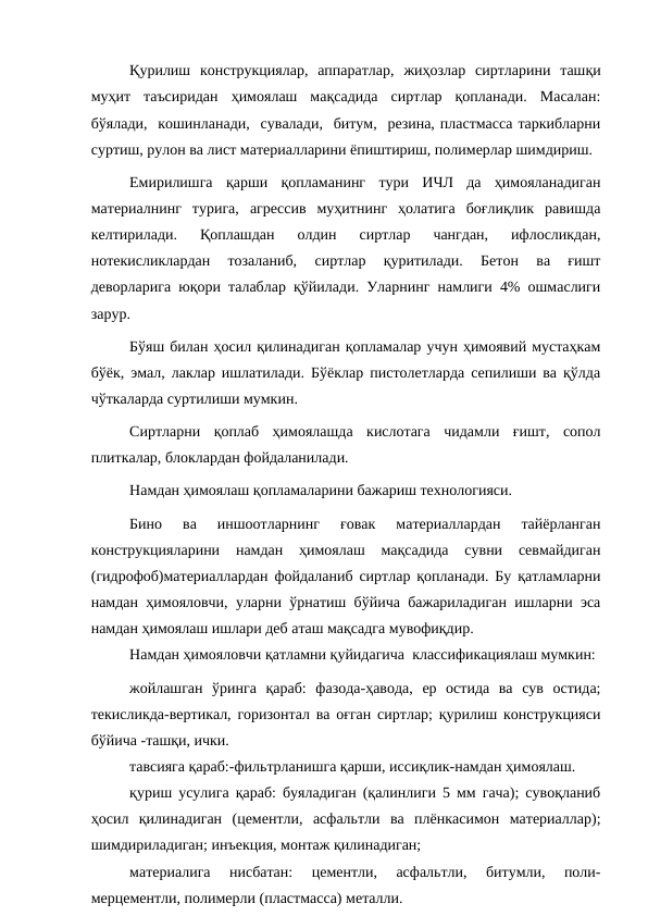 Қурилиш  конструкциялар,  аппаратлар,  жиҳозлар  сиртларини  ташқи
муҳит  таъсиридан  ҳимоялаш  мақсадида  сиртлар  қопланади.  Масалан:
бўялади,  кошинланади,  сувалади,  битум,  резина, пластмасса таркибларни
суртиш, рулон ва лист материалларини ёпиштириш, полимерлар шимдириш.
Емирилишга  қарши  қопламанинг  тури  ИЧЛ  да  ҳимояланадиган
материалнинг  турига,  агрессив  муҳитнинг  ҳолатига  боғлиқлик  равишда
келтирилади.  Қоплашдан  олдин  сиртлар  чангдан,  ифлосликдан,
нотекисликлардан  тозаланиб,  сиртлар  қуритилади.  Бетон  ва  ғишт
деворларига юқори талаблар қўйилади. Уларнинг намлиги 4% ошмаслиги
зарур.
Бўяш билан ҳосил қилинадиган қопламалар учун ҳимоявий мустаҳкам
бўёк, эмал, лаклар ишлатилади. Бўёклар пистолетларда сепилиши ва қўлда
чўткаларда суртилиши мумкин.
Сиртларни  қоплаб  ҳимоялашда  кислотага  чидамли  ғишт,  сопол
плиткалар, блоклардан фойдаланилади.
Намдан ҳимоялаш қопламаларини бажариш технологияси.
Бино  ва  иншоотларнинг  ғовак  материаллардан  тайёрланган
конструкцияларини  намдан  ҳимоялаш  мақсадида  сувни  севмайдиган
(гидрофоб)материаллардан фойдаланиб сиртлар қопланади. Бу қатламларни
намдан ҳимояловчи, уларни ўрнатиш бўйича бажариладиган ишларни эса
намдан ҳимоялаш ишлари деб аташ мақсадга мувофиқдир.
Намдан ҳимояловчи қатламни қуйидагича  классификациялаш мумкин:
жойлашган  ўринга  қараб:  фазода-ҳавода,  ер  остида  ва  сув  остида;
текисликда-вертикал, горизонтал ва оғган сиртлар; қурилиш конструкцияси
бўйича -ташқи, ички.
тавсияга қараб:-фильтрланишга қарши, иссиқлик-намдан ҳимоялаш.
қуриш усулига қараб: буяладиган (қалинлиги 5 мм гача); сувоқланиб
ҳосил  қилинадиган  (цементли,  асфальтли  ва  плёнкасимон  материаллар);
шимдириладиган; инъекция, монтаж қилинадиган;
материалига  нисбатан:  цементли,  асфальтли,  битумли,  поли-
мерцементли, полимерли (пластмасса) металли.

