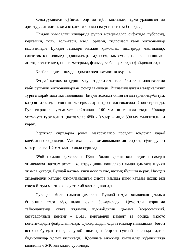 конструкцияси  бўйича:  бир  ва  кўп  қатламли,  арматураланган  ва
арматураланмаган, ҳимоя қатлами билан ва унингсиз ва бошқалар.
Намдан ҳимоялаш ишларида рулон материаллар сифатида рубероид,
пергамин,  толь,  толь-тери,  изол,  бризол,  гидроизол  каби  материаллар
ишлатилади.  Бундан  ташқари  намдан  ҳимоялаш  ишларида  мастикалар,
синтетик ва полимер қоришмалар, эмульсия, лак смола, пленка, винипласт
листи, полиэтилен, шиша материал, фальга, ва бошқалардан фойдаланилади.
Клейланадиган намдан ҳимояловчи қатламни қуриш.
Бундай қатламни қуриш учун гидроизол, изол, бризол, шиша-газлама
каби рулонли материаллардан фойдаланилади. Ишлатиладиган материалнинг
турига қараб мастика танланади. Битум асосида олинган материаллар-битум,
катрон  асосида  олинган  материаллар-катрон  мастикасида  ёпиштирилади.
Рулонларнинг   устма-уст  жойлашиши-100  мм  ни  ташкил  этади.  Чоклар
устма-уст турмаслиги (қатламлар бўйича) улар камида 300 мм силжитилиши
керак.
Вертикал  сиртларда  рулон  материаллар  пастдан  юқорига  қараб
клейланиб  борилади.  Мастика  аввал  ҳимояланадиган  сиртга,  сўнг  рулон
материалига 1-2 мм қалинликда сурилади.
Бўяб  намдан  ҳимоялаш.  Бўяш  билан  ҳосил  қилинадиган  намдан
ҳимояловчи қатлам асосан конструкцияни капилляр намдан ҳимоялаш учун
хизмат қилади. Бундай қатлам учун асос текис, қаттиқ бўлиши керак. Намдан
ҳимояловчи қатлам ҳимояланадиган сиртга камида икки қатлам иссиқ ёки
совуқ битум мастикаси суртилиб ҳосил қилинади.
Сувоқлаш билан намдан ҳимоялаш. Бундай намдан ҳимоялаш қатлами
бинонинг  тула  чўқишидан  сўнг  бажарилади.  Цементли  қоришма
тайёрланганда  сувга  чидамли,  чукмайдиган  цемент  (водос-тойкий,
безусадочный  цемент  -  ВБЦ),  кенгаювчи  цемент  ва  бошқа  махсус
цементлардан фойдаланилади. Сувоқлашдан олдин юзалар намланади, бетон
юзалар  бундан  ташқари  уриб  чиқилади  (сиртга  сунъий  равишда  гадир-
будирликлар ҳосил қилинади). Қоришма ало-хида қатламлар кўринишида
қалинлиги 6-10 мм қилиб сурилади.

