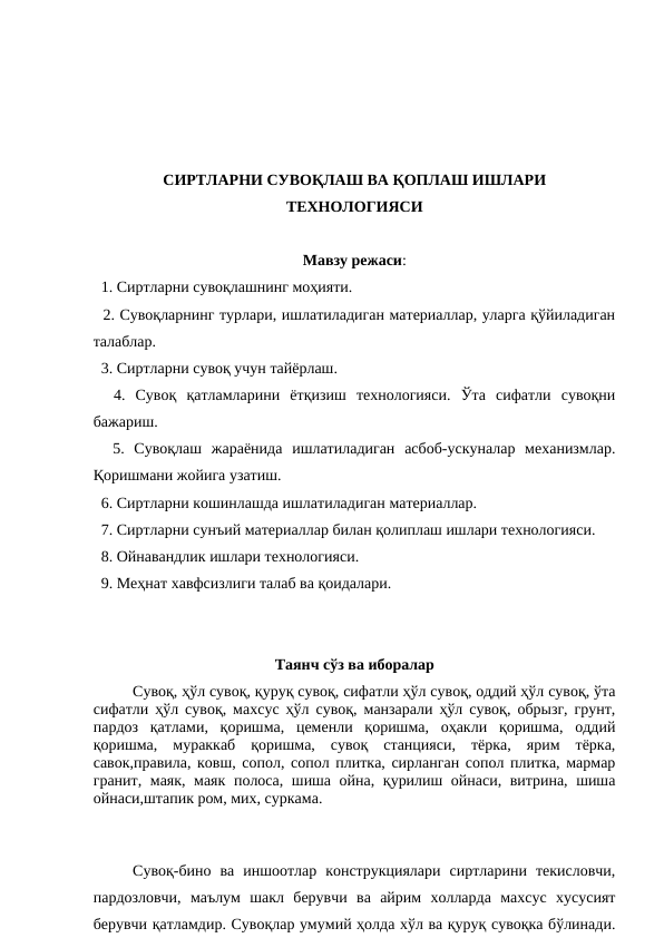СИРТЛАРНИ СУВОҚЛАШ ВА ҚОПЛАШ ИШЛАРИ
ТЕХНОЛОГИЯСИ
Мавзу режаси:
  1. Сиртларни сувоқлашнинг моҳияти.
  2. Сувоқларнинг турлари, ишлатиладиган материаллар, уларга қўйиладиган
талаблар.
  3. Сиртларни сувоқ учун тайёрлаш.
  4.  Сувоқ  қатламларини  ётқизиш  технологияси.  Ўта  сифатли  сувоқни
бажариш.
  5.  Сувоқлаш  жараёнида  ишлатиладиган  асбоб-ускуналар  механизмлар.
Қоришмани жойига узатиш.
  6. Сиртларни кошинлашда ишлатиладиган материаллар.
  7. Сиртларни сунъий материаллар билан қолиплаш ишлари технологияси.
  8. Ойнавандлик ишлари технологияси.
  9. Меҳнат хавфсизлиги талаб ва қоидалари.
Таянч сўз ва иборалар
  
Сувоқ, ҳўл сувоқ, қуруқ сувоқ, сифатли ҳўл сувоқ, оддий ҳўл сувоқ, ўта
сифатли ҳўл сувоқ, махсус ҳўл сувоқ, манзарали ҳўл сувоқ, обрызг, грунт,
пардоз  қатлами,  қоришма,  цеменли  қоришма,  оҳакли  қоришма,  оддий
қоришма,  мураккаб  қоришма,  сувоқ  станцияси,  тёрка,  ярим  тёрка,
савок,правила, ковш, сопол, сопол плитка, сирланган сопол плитка, мармар
гранит, маяк, маяк полоса, шиша ойна, қурилиш ойнаси, витрина, шиша
ойнаси,штапик ром, мих, суркама.
Сувоқ-бино  ва  иншоотлар  конструкциялари  сиртларини  текисловчи,
пардозловчи,  маълум  шакл  берувчи  ва  айрим  холларда  махсус  хусусият
берувчи қатламдир. Сувоқлар умумий ҳолда хўл ва қуруқ сувоқка бўлинади.
