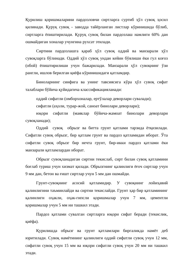 Қурилиш қоришмаларини пардозловчи сиртларга суртиб ҳўл сувоқ ҳосил
қилинади. Қуруқ сувоқ - заводда тайёрланган листлар кўринишида бўлиб,
сиртларга ёпиштирилади. Қуруқ сувоқ билан пардозлаш намлиги 60% дан
ошмайдиган хоналар учунгина рухсат этилади.
Сиртини  пардозлашга  қараб  ҳўл  сувоқ  оддий  ва  манзарали  ҳўл
сувоқларга бўлинади. Оддий ҳўл сувоқ ундан кейин бўялиши ёки гул коғоз
(обой)  ёпиштирилиши  учун  бажарилади.  Манзарали  ҳўл  сувоқнинг  ўзи
рангли, ишлов берилган қиёфа кўринишидаги қатламдир.
Биноларнинг  синфига  ва  унинг  тавсиясига  кўра  ҳўл  сувоқ  сифат
талаблари бўйича қуйидагича классификацияланади:
оддий сифатли (омборхоналар, ертўлалар деворлари сувалади);
сифатли (аҳоли, турар-жой, саноат бинолари деворлари);
юқори  сифатли  (маяклар  бўйича-жамоат  бинолари  деворлари
сувоқланади);
Оддий  сувоқ  обрызг ва битта грунт қатлами тарзида ётқизилади.
Сифатли сувоқ обрызг, бир қатлам грунт ва пардоз қатламидан иборат. Ўта
сифатли  сувоқ  обрызг  бир  нечта  грунт,  бир-икки  пардоз  қатлами  ёки
манзарали қатламлардан иборат.
Обрызг сувоқланадиган сиртни текислаб, сирт билан сувоқ қатламини
боғлаб туриш учун хизмат қилади. Обрызгнинг қалинлиги ёғоч сиртлар учун
9 мм дан, бетон ва ғишт сиртлар учун 5 мм дан ошмайди.
Грунт-сувоқнинг  асосий  қатламидир.  У  сувоқнинг  лойиҳавий
қалинлигини таъминлайди ва сиртни текислайди. Грунт ҳар бир қатламининг
қалинлиги  оҳакли,  оҳак-гипсли  қоришмалар  учун  7  мм,  цементли
қоришмалар учун 5 мм ни ташкил этади.
Пардоз қатлами сувалган  сиртларга  юқори сифат беради (текислик,
қиёфа).
Қурилишда  обрызг  ва  грунт  қатламлари  биргаликда  намёт  деб
юритилади. Сувоқ намётининг қалинлиги оддий сифатли сувоқ учун 12 мм,
сифатли сувоқ учун 15 мм ва юқори сифатли сувоқ учун 20 мм ни ташкил
этади.
