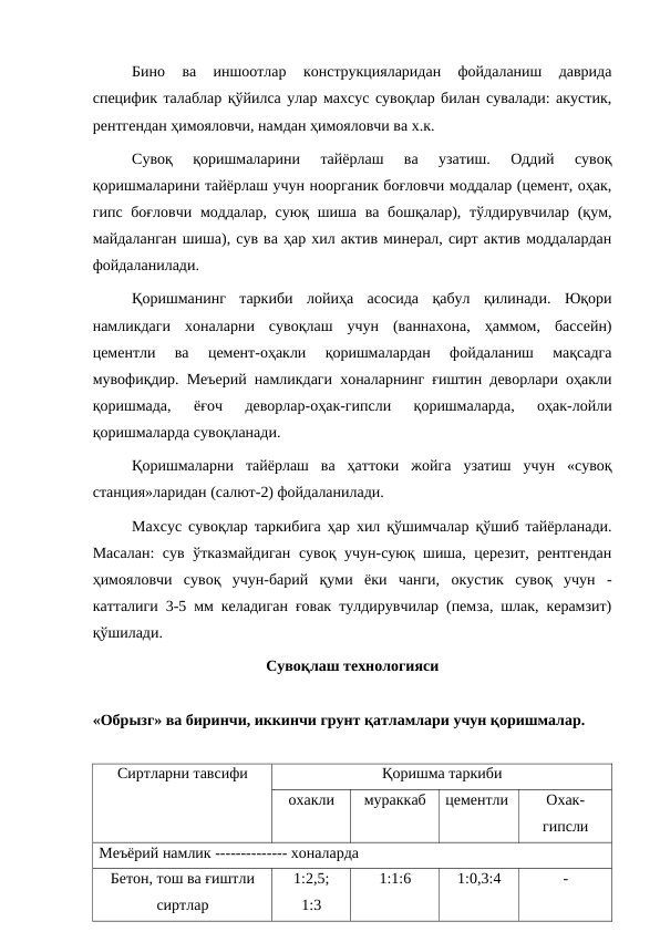Бино  ва  иншоотлар  конструкцияларидан  фойдаланиш  даврида
специфик талаблар қўйилса улар махсус сувоқлар билан сувалади: акустик,
рентгендан ҳимояловчи, намдан ҳимояловчи ва х.к.
Сувоқ  қоришмаларини  тайёрлаш  ва  узатиш.  Оддий  сувоқ
қоришмаларини тайёрлаш учун ноорганик боғловчи моддалар (цемент, оҳак,
гипс боғловчи  моддалар, суюқ шиша ва бошқалар), тўлдирувчилар  (қум,
майдаланган шиша), сув ва ҳар хил актив минерал, сирт актив моддалардан
фойдаланилади.
Қоришманинг  таркиби  лойиҳа  асосида  қабул  қилинади.  Юқори
намликдаги  хоналарни  сувоқлаш  учун  (ваннахона,  ҳаммом,  бассейн)
цементли  ва  цемент-оҳакли  қоришмалардан  фойдаланиш  мақсадга
мувофиқдир. Меъерий намликдаги хоналарнинг ғиштин деворлари оҳакли
қоришмада,  ёғоч  деворлар-оҳак-гипсли  қоришмаларда,  оҳак-лойли
қоришмаларда сувоқланади.
Қоришмаларни  тайёрлаш  ва  ҳаттоки  жойга  узатиш  учун  «сувоқ
станция»ларидан (салют-2) фойдаланилади.
Махсус сувоқлар таркибига ҳар хил қўшимчалар қўшиб тайёрланади.
Масалан:  сув ўтказмайдиган сувоқ учун-суюқ шиша, церезит, рентгендан
ҳимояловчи  сувоқ  учун-барий  қуми  ёки  чанги,  окустик  сувоқ  учун  -
катталиги 3-5 мм келадиган ғовак тулдирувчилар (пемза, шлак, керамзит)
қўшилади.
Сувоқлаш технологияси
«Обрызг» ва биринчи, иккинчи грунт қатламлари учун қоришмалар.
Сиртларни тавсифи
Қоришма таркиби
охакли
мураккаб
цементли
Охак-
гипсли
Меъёрий намлик -------------- хоналарда
Бетон, тош ва ғиштли
сиртлар
1:2,5;
1:3
1:1:6
1:0,3:4
-
