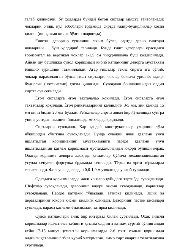 талаб қилинсачи, бу ҳолларда бундай бетон сиртлар махсус тайёрланади:
чокларни очиш, қўл асбоблари ёрдамида сиртда ғадир-будирликлар ҳосил
қилиш (иш ҳажми кичик бўлган шароитда). 
Ғиштин  деворлар  сувалиши  лозим  бўлса,  одатда  девор  ғиштдан
чокларини    бўш  қолдириб  терилади.  Бунда  ғишт  қаторлари  орасидаги
горизонтал  ва вертикал чоклар 1-1,5 см  чиқурликкача  бўш қолдирилади.
Айнан шу бўшлиққа сувол қоришмаси кириб қатламнинг деворга мустаҳкам
ёпишиб  туришини  таъминлайди.  Агар  ғиштлар  текис  сиртга  эга  бўлиб,
чоклар пардозланган бўлса, ғишт сиртлари, чоклар болғача урилиб, ғадир-
будирлик  (нотекислик)  ҳосил  қилинади.  Сувоқлаш  бошланишидан  олдин
сиртга сув сепилади.
Ёғоч  сиртларга  ёғоч  тахтачалар  қоқилади.  Ёғоч  сиртларга  ёғоч
тахтачалар қоқилади. Ёғоч рейкачаларнинг қалинлиги 3-5 мм, эни камида 15
мм кнпи билан 20 мм  бўлади. Рейкачалар сиртга аввал бир йўналишда сўнгра
унинг устидан иккинчи йнналишда михларда қоқилади.
Сиртларни  сувоқлаш.  Ҳар  қандай  конструкциялар  уларнинг  тўла
чўқишидан  сўнггина  сувоқланади.  Бунда  сувоқни  ички  қатлами  учун
ишлатилган  қоришманинг  мустаҳкамлиги  пардоз  қатлами  учун
ишлатиладиган қатлам қоришмаси мустаҳкамлигидан юқори бўлиши керак.
Одатда  қоришма  деворга  алоҳида  қатламлар  бўйича  механизациялашган
усулда  сепувчи  форсунка  ёрдамида  сепилади.  Тёрка  ва  ярим  тёркаларда
текисланади. Форсунка девордан 0,6-1,0 м узоқликда ушлаб турилади.
Одатдаги қоришмаларда ички хоналар қуйидаги тартибда сувоқланади.
Шифтлар  сувоқланади,  деворнинг  юқори  қисми  сувоқланади,  карнизлар
сувоқланади.  Пардоз  қатлами  тўшалади,  затирка  қилинади.  Эшик  ва
деразаларнинг юқори қисми, қиялиги олинади. Деворнинг пастки қисмлари
сувалади, пардоз қатлами ётқизилади, затирка қилинади.
Сувоқ қатламлари аниқ бир интервал билан суртилади. Оҳак гипсли
қоришмалар ишлатилса кейинги қатлам олдинги қатлам суртиб бўлингандан
кейин  7-15  минут  цементли  қоришмаларда  2-6  соат,  оҳакли  қоришмада
олдинги қатламнинг тўла қуриб улгурмаган, аммо сирт оқарган ҳолатидагина
суртилади.

