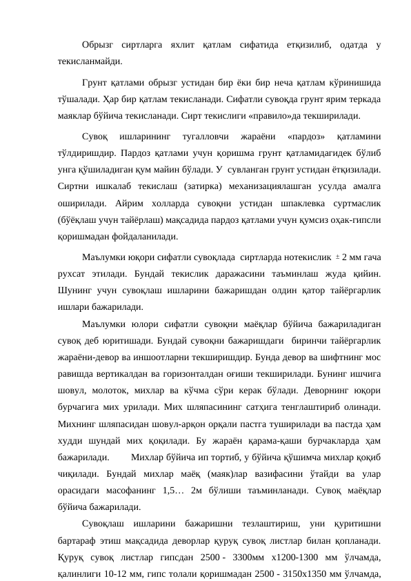Обрызг  сиртларга  яхлит  қатлам  сифатида  етқизилиб,  одатда  у
текисланмайди.
Грунт қатлами обрызг устидан бир ёки бир неча қатлам кўринишида
тўшалади. Ҳар бир қатлам текисланади. Сифатли сувоқда грунт ярим теркада
маяклар бўйича текисланади. Сирт текислиги «правило»да текширилади.
Сувоқ  ишларининг  тугалловчи  жараёни  «пардоз»  қатламини
тўлдиришдир. Пардоз қатлами учун қоришма грунт қатламидагидек бўлиб
унга қўшиладиган қум майин бўлади. У  сувланган грунт устидан ётқизилади.
Сиртни  ишкалаб  текислаш  (затирка)  механизациялашган  усулда  амалга
оширилади.  Айрим  холларда  сувоқни  устидан  шпаклевка  суртмаслик
(бўёқлаш учун тайёрлаш) мақсадида пардоз қатлами учун қумсиз оҳак-гипсли
қоришмадан фойдаланилади.
Маълумки юқори сифатли сувоқлада  сиртларда нотекислик ± 2 мм гача
рухсат  этилади.  Бундай  текислик  даражасини  таъминлаш  жуда  қийин.
Шунинг  учун  сувоқлаш ишларини бажаришдан  олдин қатор  тайёргарлик
ишлари бажарилади.
Маълумки  юлори  сифатли  сувоқни  маёқлар  бўйича  бажариладиган
сувоқ деб юритишади. Бундай сувоқни бажаришдаги  биринчи тайёргарлик
жараёни-девор ва иншоотларни текширишдир. Бунда девор ва шифтнинг мос
равишда вертикалдан ва горизонталдан оғиши текширилади. Бунинг ишчига
шовул,  молоток,  михлар  ва  кўчма  сўри  керак  бўлади.  Деворнинг  юқори
бурчагига мих урилади. Мих шляпасининг сатҳига тенглаштириб олинади.
Михнинг шляпасидан шовул-арқон орқали пастга туширилади ва пастда ҳам
худди  шундай  мих  қоқилади.  Бу  жараён  қарама-қаши  бурчакларда  ҳам
бажарилади.
Михлар бўйича ип тортиб, у бўйича қўшимча михлар қоқиб
чиқилади.  Бундай  михлар  маёқ  (маяк)лар  вазифасини  ўтайди  ва  улар
орасидаги  масофанинг  1,5…  2м  бўлиши  таъминланади.  Сувоқ  маёқлар
бўйича бажарилади. 
Сувоқлаш  ишларини  бажаришни  тезлаштириш,  уни  қуритишни
бартараф этиш мақсадида деворлар қуруқ сувоқ листлар билан қопланади.
Қуруқ  сувоқ  листлар  гипсдан  2500 -  3300мм  х1200-1300  мм  ўлчамда,
қалинлиги 10-12 мм, гипс толали қоришмадан 2500 - 3150х1350 мм ўлчамда,
