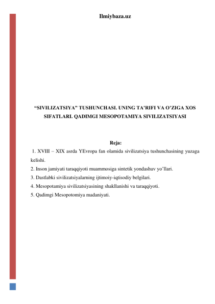 Ilmiybaza.uz 
 
 
 
 
 
 
 
 
“SIVILIZATSIYA” TUSHUNCHASI. UNING TA’RIFI VA O’ZIGA XOS 
SIFATLARI. QADIMGI MESOPOTAMIYA SIVILIZATSIYASI 
  
 
 Reja: 
 1. XVIII – XIX asrda YEvropa fan olamida sivilizatsiya tushunchasining yuzaga 
kelishi. 
2. Inson jamiyati taraqqiyoti muammosiga sintetik yondashuv yo’llari. 
3. Dastlabki sivilizatsiyalarning ijtimoiy-iqtisodiy belgilari. 
4. Mesopotamiya sivilizatsiyasining shakllanishi va taraqqiyoti. 
5. Qadimgi Mesopotomiya madaniyati. 
 
 
 
 
 
 
 
 
 
