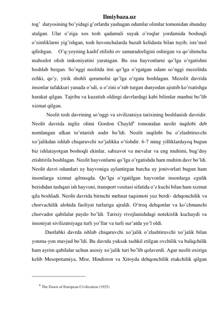 Ilmiybaza.uz 
tog’  daryosining bo’yidagi g’orlarda yashagan odamlar olimlar tomonidan shunday 
atalgan. Ular o’ziga xos tosh qadamali suyak o’roqlar yordamida boshoqli 
o’simliklarni yig’ishgan, tosh hovonchalarda bazalt kelidasta bilan tuyib, iste’mol 
qilishgan.   O’q-yoyning kashf etilishi ov samaradorligini oshirgan va qo’shimcha 
mahsulot olish imkoniyatini yaratagan. Bu esa hayvonlarni qo’lga o’rgatishni 
boshlab bergan. So’nggi neolitda itni qo’lga o’rgatgan odam so’nggi mezolitda 
echki, qo’y, yirik shohli qoramolni qo’lga o’rgata boshlagan. Mezolit davrida 
insonlar tafakkuri yanada o’sdi, u o’zini o’rab turgan dunyodan ajratib ko’rsatishga 
harakat qilgan. Tajriba va kuzatish oldingi davrlardagi kabi bilimlar manbai bo’lib 
xizmat qilgan.  
 
 Neolit tosh davrining so’nggi va sivilizatsiya tarixining boshlanish davridir. 
Neolit davrida ingliz olimi Gordon Chayld8 tomonidan neolit inqilobi deb 
nomlangan ulkan to’ntarish sodir bo’ldi. Neolit inqilobi bu o’zlashtiruvchi 
xo’jalikdan ishlab chiqaruvchi xo’jalikka o’tishdir. 6-7 ming yilliklardayoq bugun 
biz ishlatayotgan boshoqli ekinlar, sabzavot va mevalar va eng muhimi, bug’doy 
etishtirila boshlagan. Neolit hayvonlarni qo’lga o’rgatishda ham muhim davr bo’ldi. 
Neolit davri odamlari uy hayvoniga aylantirgan barcha uy jonivorlari bugun ham 
insonlarga xizmat qilmoqda. Qo’lga o’rgatilgan hayvonlar insonlarga egulik 
berishdan tashqari ish hayvoni, transport vositasi sifatida o’z kuchi bilan ham xizmat 
qila boshladi. Neolit davrida birinchi mehnat taqsimoti yuz berdi- dehqonchilik va 
chorvachilik alohida faoliyat turlariga ajraldi. O‘troq dehqonlar va ko’chmanchi 
chorvador qabilalar paydo bo’ldi. Tarixiy rivojlanishdagi notekislik kuchaydi va 
insoniyat sivilizatsiyaga turli yo’llar va turli sur’atda yo’l oldi.  
 
Dastlabki davrda ishlab chiqaruvchi xo’jalik o’zlashtiruvchi xo’jalik bilan 
yonma-yon mavjud bo’ldi. Bu davrda yuksak tashkil etilgan ovchilik va baliqchilik 
ham ayrim qabilalar uchun asosiy xo’jalik turi bo’lib qolaverdi. Agar neolit oxiriga 
kelib Mesopotamiya, Misr, Hindiston va Xitoyda dehqonchilik etakchilik qilgan 
                                                 
8 The Dawn of European Civilization (1925) 
 
