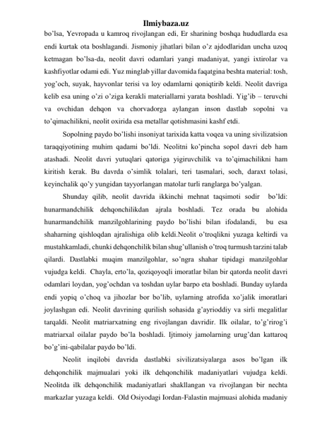 Ilmiybaza.uz 
bo’lsa, Yevropada u kamroq rivojlangan edi, Er sharining boshqa hududlarda esa 
endi kurtak ota boshlagandi. Jismoniy jihatlari bilan o’z ajdodlaridan uncha uzoq 
ketmagan bo’lsa-da, neolit davri odamlari yangi madaniyat, yangi ixtirolar va 
kashfiyotlar odami edi. Yuz minglab yillar davomida faqatgina beshta material: tosh, 
yog’och, suyak, hayvonlar terisi va loy odamlarni qoniqtirib keldi. Neolit davriga 
kelib esa uning o’zi o’ziga kerakli materiallarni yarata boshladi. Yig’ib – teruvchi 
va ovchidan dehqon va chorvadorga aylangan inson dastlab sopolni va 
to’qimachilikni, neolit oxirida esa metallar qotishmasini kashf etdi.  
 
Sopolning paydo bo’lishi insoniyat tarixida katta voqea va uning sivilizatsion 
taraqqiyotining muhim qadami bo’ldi. Neolitni ko’pincha sopol davri deb ham 
atashadi. Neolit davri yutuqlari qatoriga yigiruvchilik va to’qimachilikni ham 
kiritish kerak. Bu davrda o’simlik tolalari, teri tasmalari, soch, daraxt tolasi, 
keyinchalik qo’y yungidan tayyorlangan matolar turli ranglarga bo’yalgan. 
 
Shunday qilib, neolit davrida ikkinchi mehnat taqsimoti sodir  bo’ldi: 
hunarmandchilik dehqonchilikdan ajrala boshladi. Tez orada bu alohida 
hunarmandchilik manzilgohlarining paydo bo’lishi bilan ifodalandi,  bu esa 
shaharning qishloqdan ajralishiga olib keldi.Neolit o’troqlikni yuzaga keltirdi va 
mustahkamladi, chunki dehqonchilik bilan shug’ullanish o’troq turmush tarzini talab 
qilardi. Dastlabki muqim manzilgohlar, so’ngra shahar tipidagi manzilgohlar  
vujudga keldi.  Chayla, erto’la, qoziqoyoqli imoratlar bilan bir qatorda neolit davri 
odamlari loydan, yog’ochdan va toshdan uylar barpo eta boshladi. Bunday uylarda 
endi yopiq o’choq va jihozlar bor bo’lib, uylarning atrofida xo’jalik imoratlari 
joylashgan edi. Neolit davrining qurilish sohasida g’ayrioddiy va sirli megalitlar 
tarqaldi. Neolit matriarxatning eng rivojlangan davridir. Ilk oilalar, to’g’rirog’i 
matriarxal oilalar paydo bo’la boshladi. Ijtimoiy jamolarning urug’dan kattaroq 
bo’g’ini-qabilalar paydo bo’ldi.  
  
Neolit inqilobi davrida dastlabki sivilizatsiyalarga asos bo’lgan ilk 
dehqonchilik majmualari yoki ilk dehqonchilik madaniyatlari vujudga keldi. 
Neolitda ilk dehqonchilik madaniyatlari shakllangan va rivojlangan bir nechta 
markazlar yuzaga keldi.  Old Osiyodagi Iordan-Falastin majmuasi alohida madaniy 
