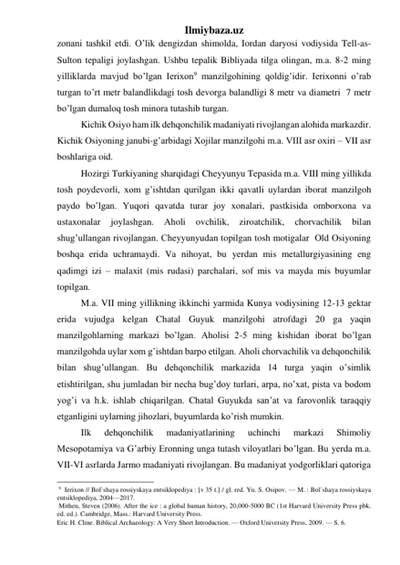 Ilmiybaza.uz 
zonani tashkil etdi. O’lik dengizdan shimolda, Iordan daryosi vodiysida Tell-as-
Sulton tepaligi joylashgan. Ushbu tepalik Bibliyada tilga olingan, m.a. 8-2 ming 
yilliklarda mavjud bo’lgan Ierixon9 manzilgohining qoldig’idir. Ierixonni o’rab 
turgan to’rt metr balandlikdagi tosh devorga balandligi 8 metr va diametri  7 metr 
bo’lgan dumaloq tosh minora tutashib turgan.  
 
Kichik Osiyo ham ilk dehqonchilik madaniyati rivojlangan alohida markazdir. 
Kichik Osiyoning janubi-g’arbidagi Xojilar manzilgohi m.a. VIII asr oxiri – VII asr 
boshlariga oid.  
 
Hozirgi Turkiyaning sharqidagi Cheyyunyu Tepasida m.a. VIII ming yillikda 
tosh poydevorli, xom g’ishtdan qurilgan ikki qavatli uylardan iborat manzilgoh 
paydo bo’lgan. Yuqori qavatda turar joy xonalari, pastkisida omborxona va 
ustaxonalar 
joylashgan. 
Aholi 
ovchilik, 
ziroatchilik, 
chorvachilik 
bilan 
shug’ullangan rivojlangan. Cheyyunyudan topilgan tosh motigalar  Old Osiyoning 
boshqa erida uchramaydi. Va nihoyat, bu yerdan mis metallurgiyasining eng 
qadimgi izi – malaxit (mis rudasi) parchalari, sof mis va mayda mis buyumlar 
topilgan.   
 
M.a. VII ming yillikning ikkinchi yarmida Kunya vodiysining 12-13 gektar 
erida vujudga kelgan Chatal Guyuk manzilgohi atrofdagi 20 ga yaqin 
manzilgohlarning markazi bo’lgan. Aholisi 2-5 ming kishidan iborat bo’lgan 
manzilgohda uylar xom g’ishtdan barpo etilgan. Aholi chorvachilik va dehqonchilik 
bilan shug’ullangan. Bu dehqonchilik markazida 14 turga yaqin o’simlik 
etishtirilgan, shu jumladan bir necha bug’doy turlari, arpa, no’xat, pista va bodom 
yog’i va h.k. ishlab chiqarilgan. Chatal Guyukda san’at va farovonlik taraqqiy 
etganligini uylarning jihozlari, buyumlarda ko’rish mumkin.  
 
Ilk 
dehqonchilik 
madaniyatlarining 
uchinchi 
markazi 
Shimoliy 
Mesopotamiya va G’arbiy Eronning unga tutash viloyatlari bo’lgan. Bu yerda m.a. 
VII-VI asrlarda Jarmo madaniyati rivojlangan. Bu madaniyat yodgorliklari qatoriga 
                                                 
 9  Ierixon // Bol`shaya rossiyskaya entsiklopediya : [v 35 t.] / gl. red. Yu. S. Osipov. — M. : Bol`shaya rossiyskaya 
entsiklopediya, 2004—2017. 
 Mithen, Steven (2006). After the ice : a global human history, 20,000-5000 BC (1st Harvard University Press pbk. 
ed. ed.). Cambridge, Mass.: Harvard University Press. 
Eric H. Cline. Biblical Archaeology: A Very Short Introduction. — Oxford University Press, 2009. — S. 6.  
