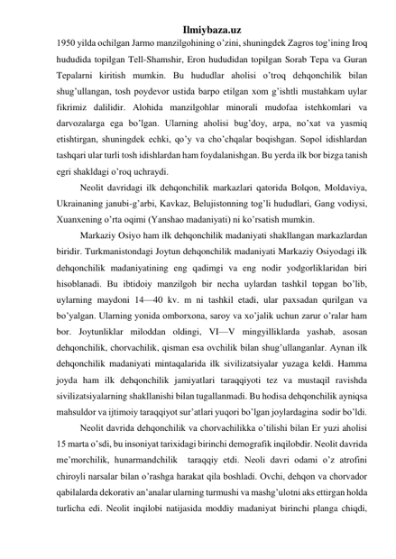 Ilmiybaza.uz 
1950 yilda ochilgan Jarmo manzilgohining o’zini, shuningdek Zagros tog’ining Iroq 
hududida topilgan Tell-Shamshir, Eron hududidan topilgan Sorab Tepa va Guran 
Tepalarni kiritish mumkin. Bu hududlar aholisi o’troq dehqonchilik bilan 
shug’ullangan, tosh poydevor ustida barpo etilgan xom g’ishtli mustahkam uylar 
fikrimiz dalilidir. Alohida manzilgohlar minorali mudofaa istehkomlari va 
darvozalarga ega bo’lgan. Ularning aholisi bug’doy, arpa, no’xat va yasmiq 
etishtirgan, shuningdek echki, qo’y va cho’chqalar boqishgan. Sopol idishlardan 
tashqari ular turli tosh idishlardan ham foydalanishgan. Bu yerda ilk bor bizga tanish 
egri shakldagi o’roq uchraydi.  
 
Neolit davridagi ilk dehqonchilik markazlari qatorida Bolqon, Moldaviya, 
Ukrainaning janubi-g’arbi, Kavkaz, Belujistonning tog’li hududlari, Gang vodiysi, 
Xuanxening o’rta oqimi (Yanshao madaniyati) ni ko’rsatish mumkin.  
 Markaziy Osiyo ham ilk dehqonchilik madaniyati shakllangan markazlardan 
biridir. Turkmanistondagi Joytun dehqonchilik madaniyati Markaziy Osiyodagi ilk 
dehqonchilik madaniyatining eng qadimgi va eng nodir yodgorliklaridan biri 
hisoblanadi. Bu ibtidoiy manzilgoh bir necha uylardan tashkil topgan bo’lib, 
uylarning maydoni 14—40 kv. m ni tashkil etadi, ular paxsadan qurilgan va 
bo’yalgan. Ularning yonida omborxona, saroy va xo’jalik uchun zarur o’ralar ham 
bor. Joytunliklar miloddan oldingi, VI—V mingyilliklarda yashab, asosan 
dehqonchilik, chorvachilik, qisman esa ovchilik bilan shug’ullanganlar. Aynan ilk 
dehqonchilik madaniyati mintaqalarida ilk sivilizatsiyalar yuzaga keldi. Hamma 
joyda ham ilk dehqonchilik jamiyatlari taraqqiyoti tez va mustaqil ravishda 
sivilizatsiyalarning shakllanishi bilan tugallanmadi. Bu hodisa dehqonchilik ayniqsa 
mahsuldor va ijtimoiy taraqqiyot sur’atlari yuqori bo’lgan joylardagina  sodir bo’ldi.  
 
Neolit davrida dehqonchilik va chorvachilikka o’tilishi bilan Er yuzi aholisi 
15 marta o’sdi, bu insoniyat tarixidagi birinchi demografik inqilobdir. Neolit davrida 
me’morchilik, hunarmandchilik  taraqqiy etdi. Neoli davri odami o’z atrofini 
chiroyli narsalar bilan o’rashga harakat qila boshladi. Ovchi, dehqon va chorvador 
qabilalarda dekorativ an’analar ularning turmushi va mashg’ulotni aks ettirgan holda 
turlicha edi. Neolit inqilobi natijasida moddiy madaniyat birinchi planga chiqdi, 
