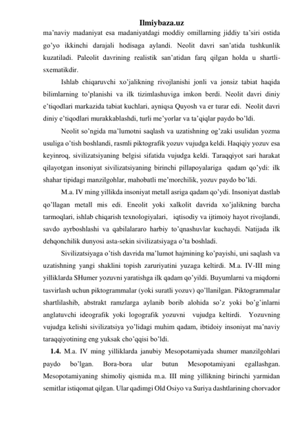 Ilmiybaza.uz 
ma’naviy madaniyat esa madaniyatdagi moddiy omillarning jiddiy ta’siri ostida 
go’yo ikkinchi darajali hodisaga aylandi. Neolit davri san’atida tushkunlik 
kuzatiladi. Paleolit davrining realistik san’atidan farq qilgan holda u shartli-
sxematikdir.  
 
Ishlab chiqaruvchi xo’jalikning rivojlanishi jonli va jonsiz tabiat haqida 
bilimlarning to’planishi va ilk tizimlashuviga imkon berdi. Neolit davri diniy 
e’tiqodlari markazida tabiat kuchlari, ayniqsa Quyosh va er turar edi.  Neolit davri 
diniy e’tiqodlari murakkablashdi, turli me’yorlar va ta’qiqlar paydo bo’ldi.  
 
Neolit so’ngida ma’lumotni saqlash va uzatishning og’zaki usulidan yozma 
usuliga o’tish boshlandi, rasmli piktografik yozuv vujudga keldi. Haqiqiy yozuv esa 
keyinroq, sivilizatsiyaning belgisi sifatida vujudga keldi. Taraqqiyot sari harakat 
qilayotgan insoniyat sivilizatsiyaning birinchi pillapoyalariga  qadam qo’ydi: ilk 
shahar tipidagi manzilgohlar, mahobatli me’morchilik, yozuv paydo bo’ldi.  
 
M.a. IV ming yillikda insoniyat metall asriga qadam qo’ydi. Insoniyat dastlab 
qo’llagan metall mis edi. Eneolit yoki xalkolit davrida xo’jalikning barcha 
tarmoqlari, ishlab chiqarish texnologiyalari,   iqtisodiy va ijtimoiy hayot rivojlandi, 
savdo ayrboshlashi va qabilalararo harbiy to’qnashuvlar kuchaydi. Natijada ilk 
dehqonchilik dunyosi asta-sekin sivilizatsiyaga o’ta boshladi.  
 
Sivilizatsiyaga o’tish davrida ma’lumot hajmining ko’payishi, uni saqlash va 
uzatishning yangi shaklini topish zaruriyatini yuzaga keltirdi. M.a. IV-III ming 
yilliklarda SHumer yozuvni yaratishga ilk qadam qo’yildi. Buyumlarni va miqdorni 
tasvirlash uchun piktogrammalar (yoki suratli yozuv) qo’llanilgan. Piktogrammalar 
shartlilashib, abstrakt ramzlarga aylanib borib alohida so’z yoki bo’g’inlarni 
anglatuvchi ideografik yoki logografik yozuvni  vujudga keltirdi.  Yozuvning 
vujudga kelishi sivilizatsiya yo’lidagi muhim qadam, ibtidoiy insoniyat ma’naviy 
taraqqiyotining eng yuksak cho’qqisi bo’ldi. 
 1.4. M.a. IV ming yilliklarda janubiy Mesopotamiyada shumer manzilgohlari 
paydo 
bo’lgan. 
Bora-bora 
ular 
butun 
Mesopotamiyani 
egallashgan. 
Mesopotamiyaning shimoliy qismida m.a. III ming yillikning birinchi yarmidan 
semitlar istiqomat qilgan. Ular qadimgi Old Osiyo va Suriya dashtlarining chorvador 
