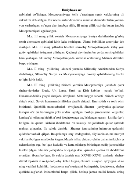 Ilmiybaza.uz 
qabilalari bo’lishgan. Mesopotamiyaga kelib o’rnashgan semit xalqlarining tili 
akkad tili deb atalgan. Bir necha asrlar davomida semitlar shumerlar bilan yonma-
yon yashashgan, so’ngra ular janubga siljib, III ming yillik oxirida butun janubiy 
Mesopotamiyani egallashgan.  
M.a. III ming yillik oxirida Mesopotamiyaga Suriya dashtlaridan g’arbiy 
semit chorvador qabilalari kirib kela boshlagan. Ularni bobilliklar amoriylar deb 
atashgan. M.a. III ming yillikdan boshlab shimoliy Mesopotamiyada kutiy yoki 
gutiy  qabilalari istiqomat qilishgan. Qadimgi davrlardan bu yerda xurrit qabilalari 
ham yashagan. SHimoliy Mesopotamiyada xurritlar o’zlarining Mitanni davlatini 
barpo etishgan.  
M.a. II ming  yillikning ikkinchi yarmida SHimoliy Arabistondan Suriya 
dashtlariga, SHimoliy Suriya va Mesopotamiyaga oromiy qabilalarining kuchli 
to’lqini kirib keldi.  
M.a. III ming  yillikning birinchi yarmida Mesopotamiya  janubida qator 
shahar-davlatlar Eredu, Ur, Larsa, Uruk va Kish kabilar  paydo bo’ladi. 
Hunarmandchilik yuqori darajada  rivojlandi. Metallurgiya sanoati  birinchi o’ringa 
chiqib oladi. Savdo hunarmandchilikdan ajralib chiqadi. Erni sotish va sotib olish 
boshlandi. Qulchilik munosabatlari  rivojlanadi. Shumer  jamiyatida qullardan 
tashqari o’z eri bo’lmagan yoki eridan  ajralgan, boshqa jamoalardan kelganlar, 
kambag’al oilaning kichik a’zosi ibodatxonaga bag’ishlangan qaram  kishilar ko’p 
bo’lgan. Bu qaram  kishilar ibodatxona  va xususiy  xo’jaliklarda qullar qatorida 
mehnat qilganlar. Ilk sulola davrida  Shumer jamiyatining hukmron qatlamini  
quldorlar tashkil  qilgan. Bu qatlamga urug’ zodagonlari, oliy kohinlar, ma’muriyat 
vakillari bo’lgan amaldorlar kirgan. Mayda ishlab chiqaruvchilar qatlamini kichik er 
uchastkasiga ega  bo’lgan hududiy va katta oilalarga birlashgan oddiy jamoachilar 
tashkil qilgan. Shumer jamiyatida er egaligi ikki  qismdan -jamoa va ibodatxona 
erlaridan  iborat bo’lgan. Ilk sulola davrida m.a. XXVIII-XXVII  asrlarda  shahar-
davlat tepasida «En» (janob)-oliy  kohin turgan, ehtimol  u saylab  qo’yilgan. «En» 
ning vazifasi kohinlik, ibodatxona ma’muriyatini boshqarish, ibodatxona, shahar 
qurilishi-sug’orish inshootlarini barpo qilish, boshqa jamoa mulki hamda uning 
