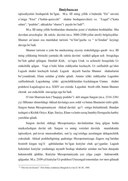 Ilmiybaza.uz 
iqtisodiyotini boshqarish bo’lgan.  M.a. III ming yillik o’rtalarida “En” unvoni 
o’rniga “Ensi” (“kohin-quruvchi”  shahar boshqaruvchisi) va  “Lugal”-(“katta  
odam”, “podsho”, akkadcha “sharru”)  paydo bo’ladi10. 
M.a. III ming yillik boshlaridan shumerlar jezni o’zlashtira boshladilar. Shu 
davrdan arxeologlar  ilk sulola  davrini (m.a. 3000-2300-yillar atrofi) belgilaydilar. 
Shumer an’anasi esa mamlakat tarixini “to’fon”gacha va “ to’fondan” keyingi 
davrga bo’ladi.  
Shumer tarixini u yoki bu markazning siyosiy etakchiligiga qarab  m.a. III 
ming yillikning birinchi yarmida ilk sulola davrini  tashkil qilgan uch  bosqichga 
bo’lish qabul qilingan. Dastlab Kish,  so’ngra Uruk va uchinchi bosqichda Ur 
etakchilik qilgan.  Vaqt o’tishi bilan ziddiyatlar kuchayib, Ur zaiflashib qo’shni 
Lagash shahri kuchayib ketadi. Lagash  deyarli barcha Shumer  shaharlarini 
bo’ysundiradi, Elam ustidan g’alaba qiladi. Ammo ichki ziddiyatlar Lagashni 
zaiflashtiradi. Lagashning  ichki  qiyinchiliklaridan foydalangan Umma   shahri 
podshosi Lugalzagissi m.a. XXIV asr oxirida  Lagashni  bosib olib, butun Shumer 
chorak  asr etakchilik  mavqeiga ega bo’ladi.   
O’zini Sharrum-ken (“haqiqiy podsho”)  deb atagan Sargon (m.a. 2316-2361 
yy) SHumer shimolidagi Akkad davlatiga asos soldi va butun Shumerni istilo qildi.  
Sargon butun Mesopotamiyani  Akkad davlati  qo’l  ostiga birlashtiradi. Bundan 
tashqari u Kichik Osiyo, Kipr, Suriya, Elam va hatto uzoq Janubiy Erongacha harbiy 
yurishlar qiladi.  
Sargon davlati oldingi Mesopotamiya davlatlaridan farq qilgan holda 
markazlashgan davlat edi. Sargon va uning vorislari davrida  mamlakatda 
iqtisodiyot, pul-tovar munosabatlari, sun’iy sug’orishga asoslangan dehqonchilik 
yuksaladi. Akkad podsholigining qudratiga Mesopotamiyaga Zagros tog’laridan 
bostirib kirgan tog’li  qabilalardan bo’lgan kutiylar chek qo’yganlar. Lagash 
hokimlari kutiylar yordamiga tayanib boshqa shaharlar ustidan ma’lum darajada 
hukmronlik qildilar. Kutiylar Mesopotamiyada yuz yilga yaqin  hukmronlik 
qilganlar. M.a. 2109-yil kutiylar Ur podshosi Utuxengal tomonidan  tor-mor qilinadi 
                                                 
 10 “Drevnie tsivilizatsii”. Pod obshey redaktsiey Bangarda-Levina G. M. M., 1989.  
