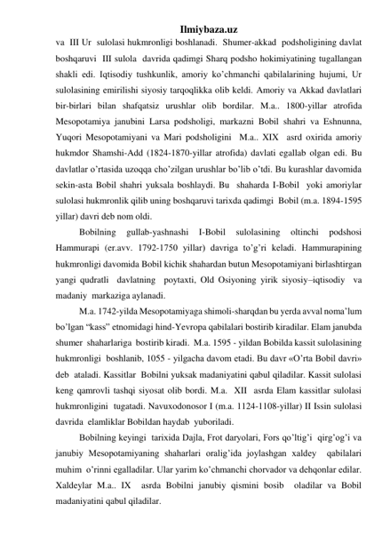 Ilmiybaza.uz 
va  III Ur  sulolasi hukmronligi boshlanadi.  Shumer-akkad  podsholigining davlat 
boshqaruvi  III sulola  davrida qadimgi Sharq podsho hokimiyatining tugallangan 
shakli edi. Iqtisodiy tushkunlik, amoriy ko’chmanchi qabilalarining hujumi, Ur  
sulolasining emirilishi siyosiy tarqoqlikka olib keldi. Amoriy va Akkad davlatlari 
bir-birlari bilan shafqatsiz urushlar olib bordilar. M.a.. 1800-yillar atrofida 
Mesopotamiya janubini Larsa podsholigi, markazni Bobil shahri va Eshnunna,  
Yuqori Mesopotamiyani va Mari podsholigini  M.a.. XIX  asrd oxirida amoriy 
hukmdor Shamshi-Add (1824-1870-yillar atrofida) davlati egallab olgan edi. Bu 
davlatlar o’rtasida uzoqqa cho’zilgan urushlar bo’lib o’tdi. Bu kurashlar davomida  
sekin-asta Bobil shahri yuksala boshlaydi. Bu  shaharda I-Bobil  yoki amoriylar 
sulolasi hukmronlik qilib uning boshqaruvi tarixda qadimgi  Bobil (m.a. 1894-1595 
yillar) davri deb nom oldi.  
Bobilning 
gullab-yashnashi 
I-Bobil 
sulolasining 
oltinchi 
podshosi 
Hammurapi (er.avv. 1792-1750 yillar) davriga to’g’ri keladi. Hammurapining  
hukmronligi davomida Bobil kichik shahardan butun Mesopotamiyani birlashtirgan 
yangi qudratli  davlatning  poytaxti, Old Osiyoning yirik siyosiy–iqtisodiy  va 
madaniy  markaziga aylanadi.  
M.a. 1742-yilda Mesopotamiyaga shimoli-sharqdan bu yerda avval noma’lum 
bo’lgan “kass” etnomidagi hind-Yevropa qabilalari bostirib kiradilar. Elam janubda  
shumer  shaharlariga  bostirib kiradi.  M.a. 1595 - yildan Bobilda kassit sulolasining 
hukmronligi  boshlanib, 1055 - yilgacha davom etadi. Bu davr «O’rta Bobil davri»  
deb  ataladi. Kassitlar  Bobilni yuksak madaniyatini qabul qiladilar. Kassit sulolasi 
keng qamrovli tashqi siyosat olib bordi. M.a.  XII  asrda Elam kassitlar sulolasi 
hukmronligini  tugatadi. Navuxodonosor I (m.a. 1124-1108-yillar) II Issin sulolasi 
davrida  elamliklar Bobildan haydab  yuboriladi.  
Bobilning keyingi  tarixida Dajla, Frot daryolari, Fors qo’ltig’i  qirg’og’i va 
janubiy Mesopotamiyaning shaharlari oralig’ida joylashgan xaldey  qabilalari  
muhim  o’rinni egalladilar. Ular yarim ko’chmanchi chorvador va dehqonlar edilar. 
Xaldeylar M.a.. IX  asrda Bobilni janubiy qismini bosib  oladilar va Bobil 
madaniyatini qabul qiladilar.  
