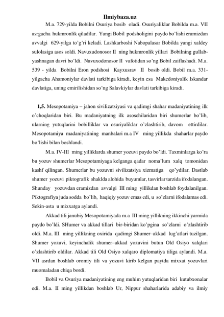 Ilmiybaza.uz 
M.a. 729-yilda Bobilni Osuriya bosib  oladi. Osuriyaliklar Bobilda m.a. VII  
asrgacha  hukmronlik qiladilar.  Yangi Bobil  podsholigini  paydo bo’lishi eramizdan  
avvalgi  629-yilga to’g’ri keladi. Lashkarboshi Nabopalasar Bobilda yangi xaldey  
sulolasiga asos soldi. Navuxudonosor II  ning hukmronlik yillari  Bobilning gullab-
yashnagan davri bo’ldi.  Navuxodonosor II  vafotidan so’ng Bobil zaiflashadi. M.a. 
539 - yilda  Bobilni Eron podshosi  Kayxusrav  II  bosib oldi. Bobil m.a. 331-  
yilgacha Ahamoniylar davlati tarkibiga kiradi, keyin esa  Makedoniyalik Iskandar 
davlatiga, uning emirilishidan so’ng Salavkiylar davlati tarkibiga kiradi.  
 
 1,5. Mesopotamiya – jahon sivilizatsiyasi va qadimgi shahar madaniyatining ilk  
o’choqlaridan biri. Bu madaniyatning ilk asoschilaridan biri shumerlar bo’lib,  
ularning yutuqlarini bobilliklar va osuriyaliklar o’zlashtirib, davom  ettirdilar.  
Mesopotamiya  madaniyatining  manbalari m.a IV   ming yillikda  shaharlar paydo 
bo’lishi bilan boshlandi.  
M.a. IV-III  ming yilliklarda shumer yozuvi paydo bo’ldi. Taxminlarga ko’ra 
bu yozuv shumerlar Mesopotamiyaga kelganga qadar  noma’lum  xalq  tomonidan  
kashf qilingan. Shumerlar bu yozuvni sivilizatsiya xizmatiga   qo’ydilar. Dastlab 
shumer  yozuvi  piktografik  shaklda alohida  buyumlar, tasvirlar tarzida ifodalangan. 
Shunday   yozuvdan eramizdan  avvalgi  III ming  yillikdan boshlab foydalanilgan. 
Piktografiya juda sodda  bo’lib,  haqiqiy yozuv emas edi, u  so’zlarni ifodalamas edi. 
Sekin-asta  u mixxatga aylandi.  
Akkad tili janubiy Mesopotamiyada m.a  III ming yillikning ikkinchi yarmida 
paydo bo’ldi. SHumer va akkad tillari  bir-biridan ko’pgina  so’zlarni  o’zlashtirib 
oldi. M.a. III  ming yillikning oxirida  qadimgi Shumer–akkad  lug’atlari tuzilgan. 
Shumer yozuvi, keyinchalik shumer–akkad yozuvini butun Old Osiyo xalqlari 
o’zlashtirib oldilar. Akkad tili Old Osiyo xalqaro diplomatiya tiliga aylandi. M.a. 
VII asrdan boshlab oromiy tili va yozuvi kirib kelgan paytda mixxat yozuvlari 
muomaladan chiqa bordi.  
Bobil va Osuriya madaniyatining eng muhim yutuqlaridan biri  kutubxonalar 
edi. M.a. II ming yillikdan boshlab Ur, Nippur shaharlarida adabiy va ilmiy  
