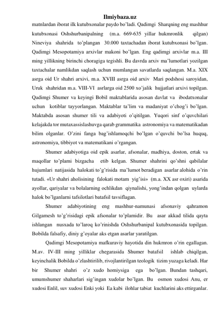 Ilmiybaza.uz 
matnlardan iborat ilk kutubxonalar paydo bo’ladi. Qadimgi  Sharqning eng mashhur  
kutubxonasi Oshshurbanipalning  (m.a. 669-635 yillar hukmronlik   qilgan)  
Nineviya  shahrida  to’plangan  30.000 taxtachadan iborat kutubxonasi bo’lgan. 
Qadimgi Mesopotamiya arxivlar makoni bo’lgan. Eng qadimgi arxivlar m.a. III 
ming yillikning birinchi choragiga tegishli. Bu davrda arxiv ma’lumotlari yozilgan 
taxtachalar namlikdan saqlash uchun mumlangan savatlarda saqlangan. M.a. XIX  
asrga oid Ur shahri arxivi, m.a. XVIII asrga oid arxiv  Mari podshosi saroyidan,  
Uruk  shahridan m.a. VIII-VI  asrlarga oid 2500 xo’jalik  hujjatlari arxivi topilgan.  
Qadimgi Shumer va keyingi Bobil maktablarida asosan davlat va  ibodatxonalar 
uchun  kotiblar tayyorlangan. Maktablar ta’lim va madaniyat o’chog’i bo’lgan. 
Maktabda asosan shumer tili va adabiyoti o’qitilgan. Yuqori sinf o’quvchilari 
kelajakda tor mutaxassislashuvga qarab grammatika  astronomiya va matematikadan  
bilim olganlar. O’zini fanga bag’ishlamoqchi bo’lgan o’quvchi bo’lsa huquq,  
astronomiya, tibbiyot va matematikani o’rgangan.  
Shumer adabiyotiga oid epik asarlar, afsonalar, madhiya, doston, ertak va 
maqollar to’plami bizgacha  etib kelgan. Shumer shahrini qo’shni qabilalar  
hujumlari  natijasida  halokati to’g’risida  ma’lumot beradigan  asarlar alohida  o’rin 
tutadi. «Ur shahri aholisining  falokati motam  yig’isi»  (m.a. XX asr oxiri) asarida 
ayollar, qariyalar va bolalarning ochlikdan  qiynalishi, yong’indan qolgan  uylarda 
halok bo’lganlarni tafsilotlari batafsil tavsiflagan.  
Shumer 
adabiyotining eng mashhur-namunasi afsonaviy qahramon  
Gilgamesh to’g’risidagi epik afsonalar to’plamidir. Bu  asar akkad tilida qayta  
ishlangan  nusxada to’laroq ko’rinishda Oshshurbanipal kutubxonasida topilgan. 
Bobilda falsafiy, diniy g’oyalar aks etgan asarlar yaratilgan.  
Qadimgi Mesopotamiya mafkuraviy hayotida din hukmron o’rin egallagan. 
M.av. IV-III ming yilliklar chegarasida Shumer batafsil  ishlab chiqilgan, 
keyinchalik Bobilda o’zlashtirilib, rivojlantirilgan teologik  tizim yuzaga keladi. Har 
bir  Shumer shahri  o’z xudo homiysiga  ega  bo’lgan. Bundan tashqari,  
umumshumer shaharlari sig’ingan xudolar bo’lgan. Bu  osmon xudosi Anu, er 
xudosi Enlil, suv xudosi Enki yoki  Ea kabi  ilohlar tabiat  kuchlarini aks ettirganlar. 
