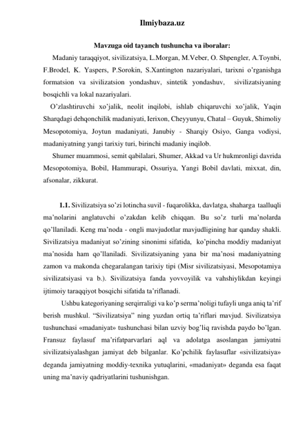 Ilmiybaza.uz 
 
Mavzuga oid tayanch tushuncha va iboralar: 
 
Madaniy taraqqiyot, sivilizatsiya, L.Morgan, M.Veber, O. Shpengler, A.Toynbi, 
F.Brodel, K. Yaspers, P.Sorokin, S.Xantington nazariyalari, tarixni o’rganishga 
formatsion va sivilizatsion yondashuv, sintetik yondashuv,  sivilizatsiyaning 
bosqichli va lokal nazariyalari. 
    O’zlashtiruvchi xo’jalik, neolit inqilobi, ishlab chiqaruvchi xo’jalik, Yaqin 
Sharqdagi dehqonchilik madaniyati, Ierixon, Cheyyunyu, Chatal – Guyuk, Shimoliy 
Mesopotomiya, Joytun madaniyati, Janubiy - Sharqiy Osiyo, Ganga vodiysi, 
madaniyatning yangi tarixiy turi, birinchi madaniy inqilob. 
 
Shumer muammosi, semit qabilalari, Shumer, Akkad va Ur hukmronligi davrida 
Mesopotomiya, Bobil, Hammurapi, Ossuriya, Yangi Bobil davlati, mixxat, din, 
afsonalar, zikkurat. 
 
         1.1. Sivilizatsiya so’zi lotincha suvil - fuqarolikka, davlatga, shaharga  taalluqli 
ma’nolarini anglatuvchi o’zakdan kelib chiqqan. Bu so’z turli ma’nolarda 
qo’llaniladi. Keng ma’noda - ongli mavjudotlar mavjudligining har qanday shakli. 
Sivilizatsiya madaniyat so’zining sinonimi sifatida,  ko’pincha moddiy madaniyat 
ma’nosida ham qo’llaniladi. Sivilizatsiyaning yana bir ma’nosi madaniyatning 
zamon va makonda chegaralangan tarixiy tipi (Misr sivilizatsiyasi, Mesopotamiya 
sivilizatsiyasi va b.). Sivilizatsiya fanda yovvoyilik va vahshiylikdan keyingi 
ijtimoiy taraqqiyot bosqichi sifatida ta’riflanadi. 
 
Ushbu kategoriyaning serqirraligi va ko’p serma’noligi tufayli unga aniq ta’rif 
berish mushkul. “Sivilizatsiya” ning yuzdan ortiq ta’riflari mavjud. Sivilizatsiya 
tushunchasi «madaniyat» tushunchasi bilan uzviy bog’liq ravishda paydo bo’lgan. 
Fransuz faylasuf ma’rifatparvarlari aql va adolatga asoslangan jamiyatni 
sivilizatsiyalashgan jamiyat deb bilganlar. Ko’pchilik faylasuflar «sivilizatsiya» 
deganda jamiyatning moddiy-texnika yutuqlarini, «madaniyat» deganda esa faqat 
uning ma’naviy qadriyatlarini tushunishgan.  
