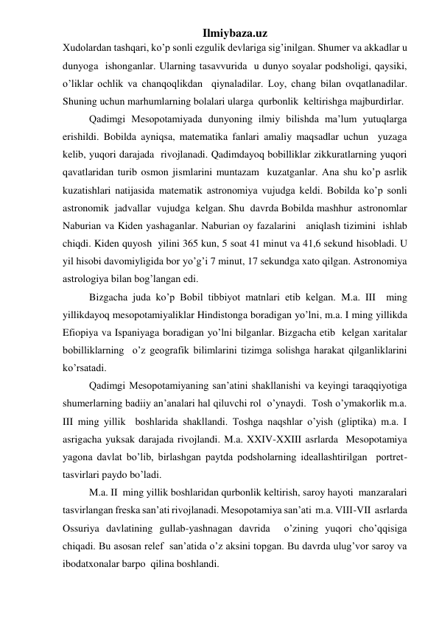 Ilmiybaza.uz 
Xudolardan tashqari, ko’p sonli ezgulik devlariga sig’inilgan. Shumer va akkadlar u 
dunyoga  ishonganlar. Ularning tasavvurida  u dunyo soyalar podsholigi, qaysiki, 
o’liklar ochlik va chanqoqlikdan  qiynaladilar. Loy, chang bilan ovqatlanadilar. 
Shuning uchun marhumlarning bolalari ularga  qurbonlik  keltirishga majburdirlar.  
Qadimgi Mesopotamiyada dunyoning ilmiy bilishda ma’lum yutuqlarga  
erishildi. Bobilda ayniqsa, matematika fanlari amaliy maqsadlar uchun  yuzaga  
kelib, yuqori darajada  rivojlanadi. Qadimdayoq bobilliklar zikkuratlarning yuqori 
qavatlaridan turib osmon jismlarini muntazam  kuzatganlar. Ana shu ko’p asrlik 
kuzatishlari natijasida matematik astronomiya vujudga keldi. Bobilda ko’p sonli  
astronomik  jadvallar  vujudga  kelgan. Shu  davrda Bobilda mashhur  astronomlar  
Naburian va Kiden yashaganlar. Naburian oy fazalarini   aniqlash tizimini  ishlab 
chiqdi. Kiden quyosh  yilini 365 kun, 5 soat 41 minut va 41,6 sekund hisobladi. U 
yil hisobi davomiyligida bor yo’g’i 7 minut, 17 sekundga xato qilgan. Astronomiya 
astrologiya bilan bog’langan edi.  
Bizgacha juda ko’p Bobil tibbiyot matnlari etib kelgan. M.a. III  ming  
yillikdayoq mesopotamiyaliklar Hindistonga boradigan yo’lni, m.a. I ming yillikda  
Efiopiya va Ispaniyaga boradigan yo’lni bilganlar. Bizgacha etib  kelgan xaritalar 
bobilliklarning  o’z geografik bilimlarini tizimga solishga harakat qilganliklarini 
ko’rsatadi.  
Qadimgi Mesopotamiyaning san’atini shakllanishi va keyingi taraqqiyotiga 
shumerlarning badiiy an’analari hal qiluvchi rol  o’ynaydi.  Tosh o’ymakorlik m.a. 
III ming yillik  boshlarida shakllandi. Toshga naqshlar o’yish (gliptika) m.a. I 
asrigacha yuksak darajada rivojlandi. M.a. XXIV-XXIII asrlarda  Mesopotamiya  
yagona davlat bo’lib, birlashgan paytda podsholarning ideallashtirilgan  portret-
tasvirlari paydo bo’ladi.  
M.a. II  ming yillik boshlaridan qurbonlik keltirish, saroy hayoti  manzaralari 
tasvirlangan freska san’ati rivojlanadi. Mesopotamiya san’ati  m.a. VIII-VII  asrlarda 
Ossuriya davlatining gullab-yashnagan davrida  o’zining yuqori cho’qqisiga  
chiqadi. Bu asosan relef  san’atida o’z aksini topgan. Bu davrda ulug’vor saroy va 
ibodatxonalar barpo  qilina boshlandi.  
