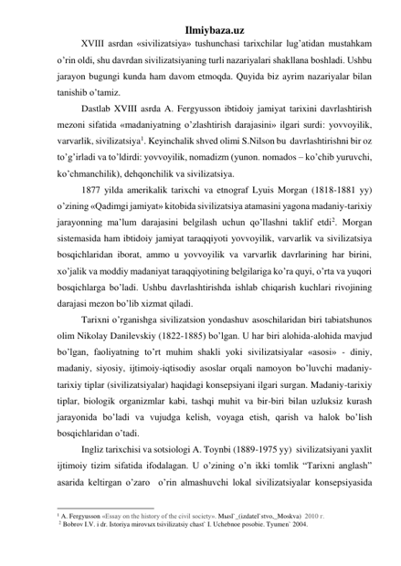 Ilmiybaza.uz 
 
XVIII asrdan «sivilizatsiya» tushunchasi tarixchilar lug’atidan mustahkam 
o’rin oldi, shu davrdan sivilizatsiyaning turli nazariyalari shakllana boshladi. Ushbu 
jarayon bugungi kunda ham davom etmoqda. Quyida biz ayrim nazariyalar bilan 
tanishib o’tamiz. 
Dastlab XVIII asrda A. Fergyusson ibtidoiy jamiyat tarixini davrlashtirish 
mezoni sifatida «madaniyatning o’zlashtirish darajasini» ilgari surdi: yovvoyilik, 
varvarlik, sivilizatsiya1. Keyinchalik shved olimi S.Nilson bu  davrlashtirishni bir oz 
to’g’irladi va to’ldirdi: yovvoyilik, nomadizm (yunon. nomados – ko’chib yuruvchi, 
ko’chmanchilik), dehqonchilik va sivilizatsiya. 
1877 yilda amerikalik tarixchi va etnograf Lyuis Morgan (1818-1881 yy) 
o’zining «Qadimgi jamiyat» kitobida sivilizatsiya atamasini yagona madaniy-tarixiy 
jarayonning ma’lum darajasini belgilash uchun qo’llashni taklif etdi2. Morgan 
sistemasida ham ibtidoiy jamiyat taraqqiyoti yovvoyilik, varvarlik va sivilizatsiya 
bosqichlaridan iborat, ammo u yovvoyilik va varvarlik davrlarining har birini, 
xo’jalik va moddiy madaniyat taraqqiyotining belgilariga ko’ra quyi, o’rta va yuqori 
bosqichlarga bo’ladi. Ushbu davrlashtirishda ishlab chiqarish kuchlari rivojining 
darajasi mezon bo’lib xizmat qiladi.  
Tarixni o’rganishga sivilizatsion yondashuv asoschilaridan biri tabiatshunos 
olim Nikolay Danilevskiy (1822-1885) bo’lgan. U har biri alohida-alohida mavjud 
bo’lgan, faoliyatning to’rt muhim shakli yoki sivilizatsiyalar «asosi» - diniy, 
madaniy, siyosiy, ijtimoiy-iqtisodiy asoslar orqali namoyon bo’luvchi madaniy-
tarixiy tiplar (sivilizatsiyalar) haqidagi konsepsiyani ilgari surgan. Madaniy-tarixiy 
tiplar, biologik organizmlar kabi, tashqi muhit va bir-biri bilan uzluksiz kurash 
jarayonida bo’ladi va vujudga kelish, voyaga etish, qarish va halok bo’lish 
bosqichlaridan o’tadi. 
Ingliz tarixchisi va sotsiologi A. Toynbi (1889-1975 yy)  sivilizatsiyani yaxlit 
ijtimoiy tizim sifatida ifodalagan. U o’zining o’n ikki tomlik “Tarixni anglash” 
asarida keltirgan o’zaro  o’rin almashuvchi lokal sivilizatsiyalar konsepsiyasida 
                                                 
1 A. Fergyusson «Essay on the history of the civil society». Mыsl`_(izdatel`stvo,_Moskva)  2010 г. 
 2 Bobrov I.V. i dr. Istoriya mirovыx tsivilizatsiy chast` I. Uchebnoe posobie. Tyumen` 2004. 
