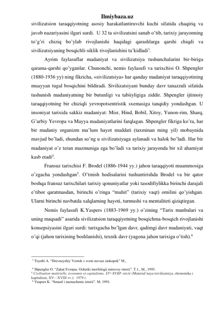Ilmiybaza.uz 
sivilizatsion taraqqiyotning asosiy harakatlantiruvchi kuchi sifatida chaqiriq va 
javob nazariyasini ilgari surdi.  U 32 ta sivilizatsini sanab o’tib, tarixiy jarayonning 
to’g’ri chiziq bo’ylab rivojlanishi haqidagi qarashlarga qarshi chiqdi va 
sivilizatsiyaning bosqichli-siklik rivojlanishini ta’kidladi3.  
Ayrim faylasuflar madaniyat va sivilizatsiya tushunchalarini bir-biriga 
qarama-qarshi qo’yganlar. Chunonchi, nemis faylasufi va tarixchisi O. Shpengler 
(1880-1936 yy) ning fikricha, «sivilizatsiya» har qanday madaniyat taraqqiyotining 
muayyan tugal bosqichini bildiradi. Sivilizatsiyani bunday davr tanazzuli sifatida 
tushunish madaniyatning bir butunligi va tabiiyligiga ziddir. Shpengler ijtimoiy 
taraqqiyotning bir chiziqli yevropotsentristik sxemasiga tanqidiy yondashgan. U 
insoniyat tarixida sakkiz madaniyat: Misr, Hind, Bobil, Xitoy, Yunon-rim, Sharq, 
G’arbiy Yevropa va Mayya madaniyatlarini farqlagan. Shpengler fikriga ko’ra, har 
bir madaniy organizm ma’lum hayot muddati (taxminan ming yil) mobaynida 
mavjud bo’ladi, shundan so’ng u sivilizatsiyaga aylanadi va halok bo’ladi. Har bir 
madaniyat o’z teran mazmuniga ega bo’ladi va tarixiy jarayonda bir xil ahamiyat 
kasb etadi4.  
Fransuz tarixchisi F. Brodel (1886-1944 yy.) jahon taraqqiyoti muammosiga 
o’zgacha yondashgan5. O’tmish hodisalarini tushuntirishda Brodel va bir qator 
boshqa fransuz tarixchilari tarixiy qonuniyatlar yoki tasodifiylikka birinchi darajali 
e’tibor qaratmasdan, birinchi o’ringa “muhit” (tarixiy vaqt) omilini qo’yishgan. 
Ularni birinchi navbatda xalqlarning hayoti, turmushi va mentaliteti qiziqtirgan.  
Nemis faylasufi K.Yaspers (1883-1969 yy.) o’zining “Tarix manbalari va 
uning maqsadi” asarida sivilizatsion taraqqiyotning bosqichma-bosqich rivojlanishi 
konsepsiyasini ilgari surdi: tarixgacha bo’lgan davr, qadimgi davr madaniyati, vaqt 
o’qi (jahon tarixining boshlanishi), texnik davr (yagona jahon tarixiga o’tish).6  
                                                 
 3 Toynbi A. “Drevneyshiy Vostok v svete novыx raskopok” M.,   
 
 4 Shpengler O. “Zakat Evropы. Ocherki morfologii mirovoy istorii”. T.1., M., 1993.   
5 Civilisation matérielle, économie et capitalisme, XVe-XVIIIe siècle (Material`naya tsivilizatsiya, ekonomika i 
kapitalizm, XV—XVIII vv.):  1979 г. 
 6 Yaspers K. “Smыsl i naznachenie istorii”. M, 1991.  
 
