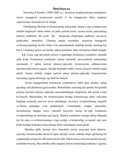 Ilmiybaza.uz 
Sotsiolog P.Sorokin (1889-1968 yy.) insoniyat madaniyatining butunjahon-
tarixiy taraqqiyoti nazariyasini yaratdi. U bu taraqqiyotni ulkan madaniy 
supertizimlar doirasida ko’rib chiqdi.  
Olimlarning fikricha sivilizatsiyaning mohiyatini, uning o’ziga xosligini turli 
omillar belgilaydi: tabiiy muhit, xo’jalik yuritish tizimi, siyosiy tuzim, jamiyatning 
ijtimoiy tashkiloti, din (yoki  din   darajasiga chiqarilgan mafkura), ma’naviy 
qadriyatlar, 
mentalitet. 
Ularning nuqtai 
nazaridan, 
insoniyat 
taraqqiyoti 
sivilizatsiyalarning bir-biri bilan o’rin almashashishi shaklida boradi, ularning har 
biri o’z madaniy-tarixiy an’analari, ahloq normalari, diniy tizimlarini ishlab chiqadi. 
        1.2. Uzoq vaqt davomida tarixni o’rganishga formatsion yondashuv ustunlik 
qilib keldi. Formatsion yondashuv tarixni monistik, universalistik tushunishga 
asoslanadi. U jahon tarixini ijtimoiy-iqtisodiy formatsiyalar oldinma-ketin 
almashuvidan iborat yagona, chiziqli-hujumkor tabiiy-tarixiy jarayon sifatida talqin 
qiladi. Ammo alohida xalqlar tarixini jahon ijtimoiy-iqtisodiy formatsiyalari 
tarixining yagona doirasiga sig’dirib bo’lmaydi.  
Ayrim tadqiqotchilar formatsion yondashuvni tahlil qilar ekanlar, uning 
quyidagi zaif jihatlarini qayd etadilar. Birinchidan, tarixning har qanday bosqichida 
jamiyat hayotini ijtimoiy-iqtisodiy munosabatlargina belgilaydi, deb aytish o’rinli 
bo’lmaydi. Ikkinchidan, bir formatsiyadan boshqa formatsiyaga tabiiy yuksalish 
haqidagi monistik tasavvur inson erkinligiga, insoniyat rivojlanishining muqobil 
yo’llarini tanlashga o’rin qoldirmaydi. Uchinchidan, xalqlar, jamiyatlar, 
davlatlarning haqiqiy tarixi yuksalib boruvchi chiziq bo’ylab formatsion 
rivojlanishning tor doirasiga sig’maydi. Mazkur yondashuv amalga tatbiq etilganda 
har bir xalq va sivilizatsiyaning o’ziga xosligi va betakrorligi yo’qoladi, ular ayni 
holda kelajak barkamol jamiyatining sharti sifatidagina amal qiladi.  
Shunday qilib, hozirgi davr sharoitida tarixiy jarayonni besh ijtimoiy-
iqtisodiy formatsiyadan iborat bo’lgan chiziqli sxema sifatida talqin qilishning bir 
yoqlamaligi ayniqsa bo’rtib namoyon bo’ladi. Jahon tarixiy jarayoni mazkur nazariy 
modeldan boyroq. Shu sababli ushbu talqinni tarixni tushunishga nisbatan o’zgacha, 
