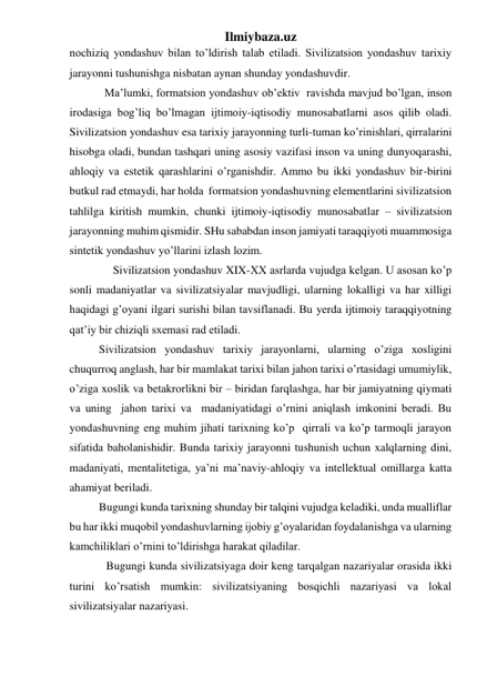 Ilmiybaza.uz 
nochiziq yondashuv bilan to’ldirish talab etiladi. Sivilizatsion yondashuv tarixiy 
jarayonni tushunishga nisbatan aynan shunday yondashuvdir.  
Ma’lumki, formatsion yondashuv ob’ektiv  ravishda mavjud bo’lgan, inson 
irodasiga bog’liq bo’lmagan ijtimoiy-iqtisodiy munosabatlarni asos qilib oladi. 
Sivilizatsion yondashuv esa tarixiy jarayonning turli-tuman ko’rinishlari, qirralarini 
hisobga oladi, bundan tashqari uning asosiy vazifasi inson va uning dunyoqarashi, 
ahloqiy va estetik qarashlarini o’rganishdir. Ammo bu ikki yondashuv bir-birini 
butkul rad etmaydi, har holda  formatsion yondashuvning elementlarini sivilizatsion 
tahlilga kiritish mumkin, chunki ijtimoiy-iqtisodiy munosabatlar – sivilizatsion 
jarayonning muhim qismidir. SHu sababdan inson jamiyati taraqqiyoti muammosiga 
sintetik yondashuv yo’llarini izlash lozim.  
   Sivilizatsion yondashuv XIX-XX asrlarda vujudga kelgan. U asosan ko’p 
sonli madaniyatlar va sivilizatsiyalar mavjudligi, ularning lokalligi va har xilligi 
haqidagi g’oyani ilgari surishi bilan tavsiflanadi. Bu yerda ijtimoiy taraqqiyotning 
qat’iy bir chiziqli sxemasi rad etiladi.  
Sivilizatsion yondashuv tarixiy jarayonlarni, ularning o’ziga xosligini 
chuqurroq anglash, har bir mamlakat tarixi bilan jahon tarixi o’rtasidagi umumiylik, 
o’ziga xoslik va betakrorlikni bir – biridan farqlashga, har bir jamiyatning qiymati 
va uning  jahon tarixi va  madaniyatidagi o’rnini aniqlash imkonini beradi. Bu 
yondashuvning eng muhim jihati tarixning ko’p  qirrali va ko’p tarmoqli jarayon 
sifatida baholanishidir. Bunda tarixiy jarayonni tushunish uchun xalqlarning dini, 
madaniyati, mentalitetiga, ya’ni ma’naviy-ahloqiy va intellektual omillarga katta 
ahamiyat beriladi.  
Bugungi kunda tarixning shunday bir talqini vujudga keladiki, unda mualliflar 
bu har ikki muqobil yondashuvlarning ijobiy g’oyalaridan foydalanishga va ularning 
kamchiliklari o’rnini to’ldirishga harakat qiladilar.  
Bugungi kunda sivilizatsiyaga doir keng tarqalgan nazariyalar orasida ikki 
turini ko’rsatish mumkin: sivilizatsiyaning bosqichli nazariyasi va lokal 
sivilizatsiyalar nazariyasi. 
