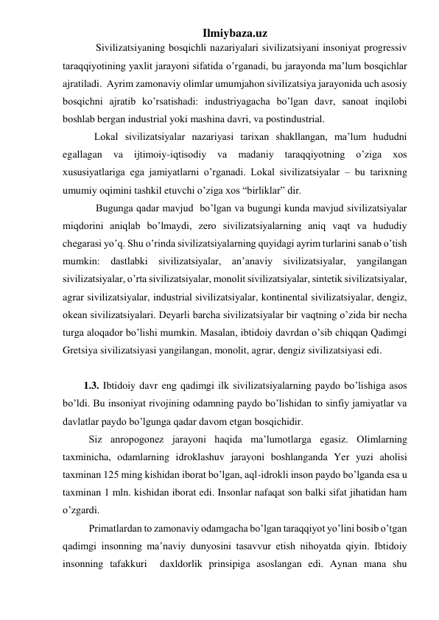 Ilmiybaza.uz 
Sivilizatsiyaning bosqichli nazariyalari sivilizatsiyani insoniyat progressiv 
taraqqiyotining yaxlit jarayoni sifatida o’rganadi, bu jarayonda ma’lum bosqichlar 
ajratiladi.  Ayrim zamonaviy olimlar umumjahon sivilizatsiya jarayonida uch asosiy 
bosqichni ajratib ko’rsatishadi: industriyagacha bo’lgan davr, sanoat inqilobi 
boshlab bergan industrial yoki mashina davri, va postindustrial. 
Lokal sivilizatsiyalar nazariyasi tarixan shakllangan, ma’lum hududni 
egallagan 
va 
ijtimoiy-iqtisodiy 
va 
madaniy 
taraqqiyotning 
o’ziga 
xos 
xususiyatlariga ega jamiyatlarni o’rganadi. Lokal sivilizatsiyalar – bu tarixning 
umumiy oqimini tashkil etuvchi o’ziga xos “birliklar” dir.  
Bugunga qadar mavjud  bo’lgan va bugungi kunda mavjud sivilizatsiyalar 
miqdorini aniqlab bo’lmaydi, zero sivilizatsiyalarning aniq vaqt va hududiy 
chegarasi yo’q. Shu o’rinda sivilizatsiyalarning quyidagi ayrim turlarini sanab o’tish 
mumkin: dastlabki sivilizatsiyalar, an’anaviy sivilizatsiyalar, yangilangan 
sivilizatsiyalar, o’rta sivilizatsiyalar, monolit sivilizatsiyalar, sintetik sivilizatsiyalar, 
agrar sivilizatsiyalar, industrial sivilizatsiyalar, kontinental sivilizatsiyalar, dengiz, 
okean sivilizatsiyalari. Deyarli barcha sivilizatsiyalar bir vaqtning o’zida bir necha 
turga aloqador bo’lishi mumkin. Masalan, ibtidoiy davrdan o’sib chiqqan Qadimgi 
Gretsiya sivilizatsiyasi yangilangan, monolit, agrar, dengiz sivilizatsiyasi edi.  
 
  
1.3. Ibtidoiy davr eng qadimgi ilk sivilizatsiyalarning paydo bo’lishiga asos 
bo’ldi. Bu insoniyat rivojining odamning paydo bo’lishidan to sinfiy jamiyatlar va 
davlatlar paydo bo’lgunga qadar davom etgan bosqichidir.  
 
Siz anropogonez jarayoni haqida ma’lumotlarga egasiz. Olimlarning 
taxminicha, odamlarning idroklashuv jarayoni boshlanganda Yer yuzi aholisi 
taxminan 125 ming kishidan iborat bo’lgan, aql-idrokli inson paydo bo’lganda esa u 
taxminan 1 mln. kishidan iborat edi. Insonlar nafaqat son balki sifat jihatidan ham 
o’zgardi. 
 
Primatlardan to zamonaviy odamgacha bo’lgan taraqqiyot yo’lini bosib o’tgan 
qadimgi insonning ma’naviy dunyosini tasavvur etish nihoyatda qiyin. Ibtidoiy  
insonning tafakkuri  daxldorlik prinsipiga asoslangan edi. Aynan mana shu 
