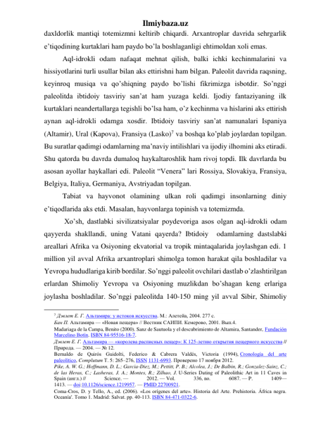 Ilmiybaza.uz 
daxldorlik mantiqi totemizmni keltirib chiqardi. Arxantroplar davrida sehrgarlik 
e’tiqodining kurtaklari ham paydo bo’la boshlaganligi ehtimoldan xoli emas.  
 
Aql-idrokli odam nafaqat mehnat qilish, balki ichki kechinmalarini va 
hissiyotlarini turli usullar bilan aks ettirishni ham bilgan. Paleolit davrida raqsning, 
keyinroq musiqa va qo’shiqning paydo bo’lishi fikrimizga isbotdir. So’nggi 
paleolitda ibtidoiy tasviriy san’at ham yuzaga keldi. Ijodiy fantaziyaning ilk 
kurtaklari neandertallarga tegishli bo’lsa ham, o’z kechinma va hislarini aks ettirish 
aynan aql-idrokli odamga xosdir. Ibtidoiy tasviriy san’at namunalari Ispaniya 
(Altamir), Ural (Kapova), Fransiya (Lasko)7 va boshqa ko’plab joylardan topilgan. 
Bu suratlar qadimgi odamlarning ma’naviy intilishlari va ijodiy ilhomini aks etiradi. 
Shu qatorda bu davrda dumaloq haykaltaroshlik ham rivoj topdi. Ilk davrlarda bu 
asosan ayollar haykallari edi. Paleolit “Venera” lari Rossiya, Slovakiya, Fransiya, 
Belgiya, Italiya, Germaniya, Avstriyadan topilgan.  
 
Tabiat va hayvonot olamining ulkan roli qadimgi insonlarning diniy 
e’tiqodlarida aks etdi. Masalan, hayvonlarga topinish va totemizmda. 
 
 Xo’sh, dastlabki sivilizatsiyalar poydevoriga asos olgan aql-idrokli odam 
qayyerda shakllandi, uning Vatani qayerda? Ibtidoiy  odamlarning dastslabki 
areallari Afrika va Osiyoning ekvatorial va tropik mintaqalarida joylashgan edi. 1 
million yil avval Afrika arxantroplari shimolga tomon harakat qila boshladilar va 
Yevropa hududlariga kirib bordilar. So’nggi paleolit ovchilari dastlab o’zlashtirilgan 
erlardan Shimoliy Yevropa va Osiyoning muzlikdan bo’shagan keng erlariga 
joylasha boshladilar. So’nggi paleolitda 140-150 ming yil avval Sibir, Shimoliy 
                                                 
7 Дэвлет Е. Г. Альтамира: у истоков искусства. М.: Алетейа, 2004. 277 с. 
Бан П. Альтамира — «Новая пещера» // Вестник САИПИ. Кемерово, 2001. Вып.4. 
Madariaga de la Campa, Benito (2000). Sanz de Sautuola y el descubrimiento de Altamira, Santander, Fundación 
Marcelino Botín. ISBN 84-95516-18-7. 
Дэвлет Е. Г. Альтамира — «королева расписных пещер»: К 125-летию открытия пещерного искусства // 
Природа. — 2004. — № 12. 
Bernaldo de Quirós Guidolti, Federico & Cabrera Valdés, Victoria (1994), Cronología del arte 
paleolítico, Complutum Т. 5: 265–276, ISSN 1131-6993. Проверено 17 ноября 2012. 
Pike, A. W. G.; Hoffmann, D. L.; Garcia-Diez, M.; Pettitt, P. B.; Alcolea, J.; De Balbin, R.; Gonzalez-Sainz, C.; 
de las Heras, C.; Lasheras, J. A.; Montes, R.; Zilhao, J. U-Series Dating of Paleolithic Art in 11 Caves in 
Spain (англ.) // 
Science. — 
2012. — Vol. 
336, no. 
6087. — P. 
1409—
1413. — doi:10.1126/science.1219957. — PMID 22700921. 
Coma-Cros, D. y Tello, A., ed. (2006). «Los orígenes del arte». Historia del Arte. Prehistoria. África negra. 
Oceanía'. Tomo 1. Madrid: Salvat. pp. 40-113. ISBN 84-471-0322-6. 
 
