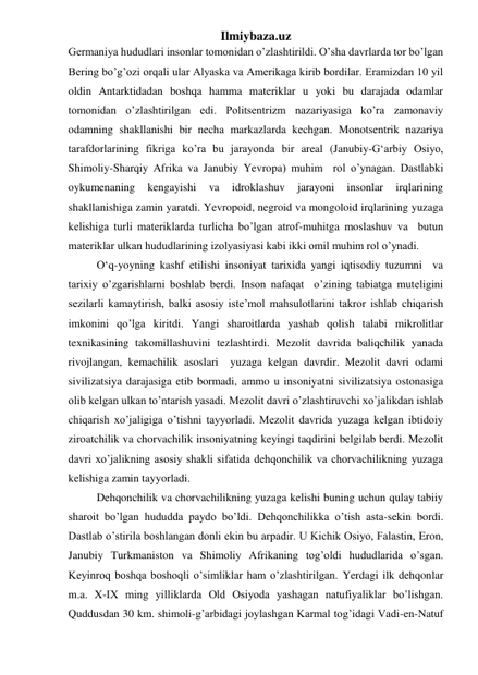 Ilmiybaza.uz 
Germaniya hududlari insonlar tomonidan o’zlashtirildi. O’sha davrlarda tor bo’lgan 
Bering bo’g’ozi orqali ular Alyaska va Amerikaga kirib bordilar. Eramizdan 10 yil 
oldin Antarktidadan boshqa hamma materiklar u yoki bu darajada odamlar 
tomonidan o’zlashtirilgan edi. Politsentrizm nazariyasiga ko’ra zamonaviy 
odamning shakllanishi bir necha markazlarda kechgan. Monotsentrik nazariya 
tarafdorlarining fikriga ko’ra bu jarayonda bir areal (Janubiy-G‘arbiy Osiyo, 
Shimoliy-Sharqiy Afrika va Janubiy Yevropa) muhim  rol o’ynagan. Dastlabki 
oykumenaning 
kengayishi 
va 
idroklashuv 
jarayoni 
insonlar 
irqlarining 
shakllanishiga zamin yaratdi. Yevropoid, negroid va mongoloid irqlarining yuzaga 
kelishiga turli materiklarda turlicha bo’lgan atrof-muhitga moslashuv va  butun 
materiklar ulkan hududlarining izolyasiyasi kabi ikki omil muhim rol o’ynadi.  
 
O‘q-yoyning kashf etilishi insoniyat tarixida yangi iqtisodiy tuzumni  va 
tarixiy o’zgarishlarni boshlab berdi. Inson nafaqat  o’zining tabiatga muteligini 
sezilarli kamaytirish, balki asosiy iste’mol mahsulotlarini takror ishlab chiqarish 
imkonini qo’lga kiritdi. Yangi sharoitlarda yashab qolish talabi mikrolitlar 
texnikasining takomillashuvini tezlashtirdi. Mezolit davrida baliqchilik yanada 
rivojlangan, kemachilik asoslari  yuzaga kelgan davrdir. Mezolit davri odami 
sivilizatsiya darajasiga etib bormadi, ammo u insoniyatni sivilizatsiya ostonasiga 
olib kelgan ulkan to’ntarish yasadi. Mezolit davri o’zlashtiruvchi xo’jalikdan ishlab 
chiqarish xo’jaligiga o’tishni tayyorladi. Mezolit davrida yuzaga kelgan ibtidoiy 
ziroatchilik va chorvachilik insoniyatning keyingi taqdirini belgilab berdi. Mezolit  
davri xo’jalikning asosiy shakli sifatida dehqonchilik va chorvachilikning yuzaga 
kelishiga zamin tayyorladi.  
 
Dehqonchilik va chorvachilikning yuzaga kelishi buning uchun qulay tabiiy 
sharoit bo’lgan hududda paydo bo’ldi. Dehqonchilikka o’tish asta-sekin bordi. 
Dastlab o’stirila boshlangan donli ekin bu arpadir. U Kichik Osiyo, Falastin, Eron, 
Janubiy Turkmaniston va Shimoliy Afrikaning tog’oldi hududlarida o’sgan. 
Keyinroq boshqa boshoqli o’simliklar ham o’zlashtirilgan. Yerdagi ilk dehqonlar 
m.a. X-IX ming yilliklarda Old Osiyoda yashagan natufiyaliklar bo’lishgan. 
Quddusdan 30 km. shimoli-g’arbidagi joylashgan Karmal tog’idagi Vadi-en-Natuf 
