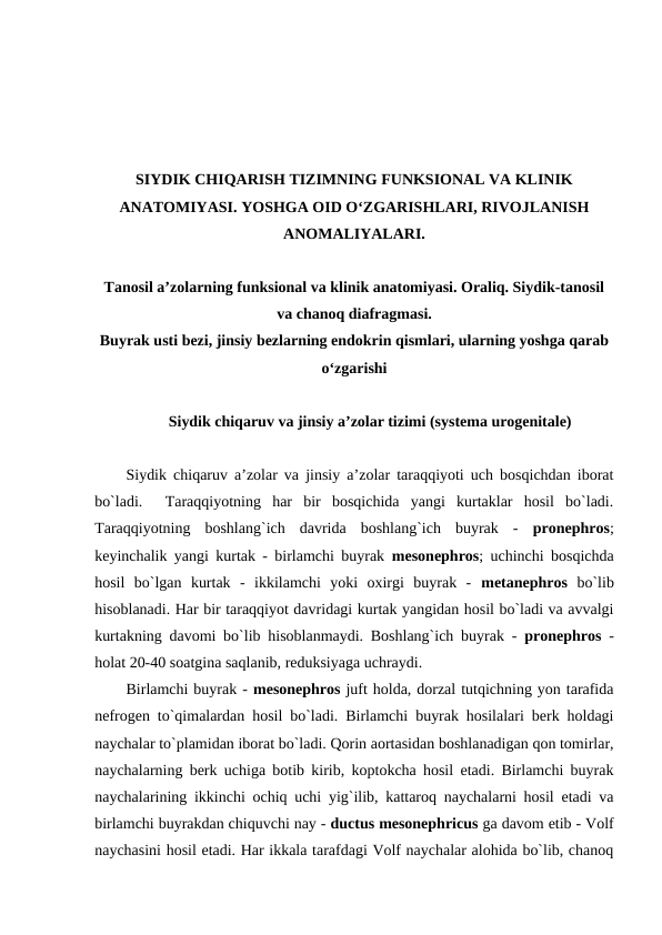 SIYDIK CHIQARISH TIZIMNING FUNKSIONAL VA KLINIK
ANATOMIYASI. YOSHGA OID O‘ZGARISHLARI, RIVOJLANISH
ANOMALIYALARI.
Tanosil a’zolarning funksional va klinik anatomiyasi. Oraliq. Siydik-tanosil
va chanoq diafragmasi.
Buyrak usti bezi, jinsiy bezlarning endokrin qismlari, ularning yoshga qarab
o‘zgarishi
Siydik chiqaruv va jinsiy a’zolar tizimi (systema urogenitale)
Siydik chiqaruv a’zolar va jinsiy a’zolar taraqqiyoti uch bosqichdan iborat
bo`ladi.   Taraqqiyotning  har  bir  bosqichida  yangi  kurtaklar  hosil  bo`ladi.
Taraqqiyotning  boshlang`ich  davrida  boshlang`ich  buyrak  -  pronephros;
keyinchalik yangi kurtak - birlamchi buyrak  mesonephros; uchinchi bosqichda
hosil  bo`lgan  kurtak  -  ikkilamchi  yoki  oxirgi  buyrak  -  metanephros  bo`lib
hisoblanadi. Har bir taraqqiyot davridagi kurtak yangidan hosil bo`ladi va avvalgi
kurtakning davomi bo`lib hisoblanmaydi. Boshlang`ich buyrak -  pronephros  -
holat 20-40 soatgina saqlanib, reduksiyaga uchraydi. 
Birlamchi buyrak - mesonephros juft holda, dorzal tutqichning yon tarafida
nefrogen to`qimalardan hosil bo`ladi. Birlamchi buyrak hosilalari berk holdagi
naychalar to`plamidan iborat bo`ladi. Qorin aortasidan boshlanadigan qon tomirlar,
naychalarning berk uchiga botib kirib, koptokcha hosil etadi. Birlamchi buyrak
naychalarining ikkinchi ochiq uchi yig`ilib, kattaroq naychalarni hosil etadi va
birlamchi buyrakdan chiquvchi nay - ductus mesonephricus ga davom etib - Volf
naychasini hosil etadi. Har ikkala tarafdagi Volf naychalar alohida bo`lib, chanoq
