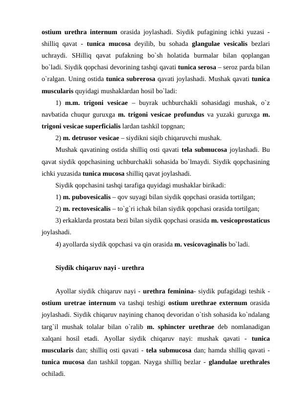 ostium urethra internum orasida joylashadi. Siydik pufagining ichki yuzasi -
shilliq qavat -  tunica mucosa deyilib, bu sohada  glangulae vesicalis bezlari
uchraydi.  SHilliq  qavat  pufakning  bo`sh  holatida  burmalar  bilan  qoplangan
bo`ladi. Siydik qopchasi devorining tashqi qavati tunica serosa – seroz parda bilan
o`ralgan. Uning ostida tunica subrerosa qavati joylashadi. Mushak qavati tunica
muscularis quyidagi mushaklardan hosil bo`ladi:  
1)  m.m.  trigoni  vesicae –  buyrak  uchburchakli  sohasidagi  mushak,  o`z
navbatida chuqur guruxga  m. trigoni vesicae profundus va yuzaki guruxga  m.
trigoni vesicae superficialis lardan tashkil topgnan; 
2) m. detrusor vesicae – siydikni siqib chiqaruvchi mushak.  
Mushak qavatining ostida shilliq osti qavati tela submucosa joylashadi. Bu
qavat siydik qopchasining uchburchakli sohasida bo`lmaydi. Siydik qopchasining
ichki yuzasida tunica mucosa shilliq qavat joylashadi.   
Siydik qopchasini tashqi tarafiga quyidagi mushaklar birikadi: 
1) m. pubovesicalis – qov suyagi bilan siydik qopchasi orasida tortilgan; 
2) m. rectovesicalis – to`g`ri ichak bilan siydik qopchasi orasida tortilgan; 
3) erkaklarda prostata bezi bilan siydik qopchasi orasida m. vesicoprostaticus
joylashadi. 
4) ayollarda siydik qopchasi va qin orasida m. vesicovaginalis bo`ladi.
Siydik chiqaruv nayi - urethra
Ayollar siydik chiqaruv nayi - urethra feminina- siydik pufagidagi teshik -
ostium uretrae internum va tashqi teshigi  ostium urethrae externum orasida
joylashadi. Siydik chiqaruv nayining chanoq devoridan o`tish sohasida ko`ndalang
targ`il mushak tolalar bilan o`ralib  m. sphincter urethrae deb nomlanadigan
xalqani  hosil  etadi.  Ayollar  siydik  chiqaruv  nayi:  mushak  qavati  -  tunica
muscularis dan; shilliq osti qavati - tela submucosa dan; hamda shilliq qavati -
tunica mucosa dan tashkil topgan. Nayga shilliq bezlar - glandulae urethrales
ochiladi. 
