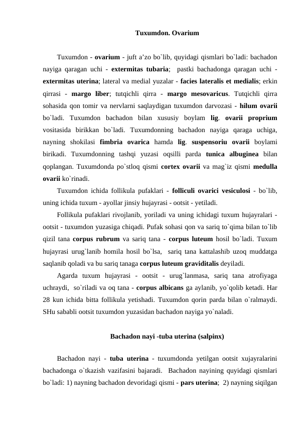 Tuxumdon. Ovarium
Tuxumdon - ovarium - juft a’zo bo`lib, quyidagi qismlari bo`ladi: bachadon
nayiga qaragan uchi -  extermitas tubaria;  pastki bachadonga qaragan uchi -
extermitas uterina; lateral va medial yuzalar - facies lateralis et medialis; erkin
qirrasi  -  margo liber;  tutqichli  qirra  -  margo mesovaricus.  Tutqichli  qirra
sohasida qon tomir va nervlarni saqlaydigan tuxumdon darvozasi - hilum ovarii
bo`ladi.  Tuxumdon  bachadon  bilan  xususiy  boylam  lig.  ovarii proprium
vositasida  birikkan  bo`ladi.  Tuxumdonning  bachadon  nayiga  qaraga  uchiga,
nayning  shokilasi  fimbria ovarica hamda  lig.  suspensoriu ovarii boylami
birikadi.  Tuxumdonning  tashqi  yuzasi  oqsilli  parda  tunica albuginea bilan
qoplangan. Tuxumdonda po`stloq qismi  cortex ovarii va mag`iz qismi  medulla
ovarii ko`rinadi.
Tuxumdon ichida follikula pufaklari -  folliculi ovarici vesiculosi - bo`lib,
uning ichida tuxum - ayollar jinsiy hujayrasi - ootsit - yetiladi. 
Follikula pufaklari rivojlanib, yoriladi va uning ichidagi tuxum hujayralari -
ootsit - tuxumdon yuzasiga chiqadi. Pufak sohasi qon va sariq to`qima bilan to`lib
qizil tana  corpus rubrum va sariq tana -  corpus luteum hosil bo`ladi. Tuxum
hujayrasi urug`lanib homila hosil bo`lsa,  sariq tana kattalashib uzoq muddatga
saqlanib qoladi va bu sariq tanaga corpus luteum graviditalis deyiladi. 
Agarda  tuxum  hujayrasi  -  ootsit  -  urug`lanmasa,  sariq  tana  atrofiyaga
uchraydi,  so`riladi va oq tana - corpus albicans ga aylanib, yo`qolib ketadi. Har
28 kun ichida bitta follikula yetishadi. Tuxumdon qorin parda bilan o`ralmaydi.
SHu sababli ootsit tuxumdon yuzasidan bachadon nayiga yo`naladi. 
Bachadon nayi -tuba uterina (salpinx)
 
Bachadon nayi -  tuba uterina - tuxumdonda yetilgan ootsit xujayralarini
bachadonga o`tkazish vazifasini bajaradi.  Bachadon nayining quyidagi qismlari
bo`ladi: 1) nayning bachadon devoridagi qismi - pars uterina;  2) nayning siqilgan
