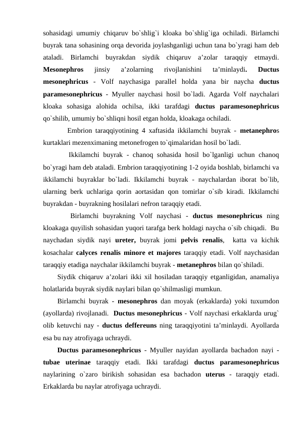 sohasidagi umumiy chiqaruv bo`shlig`i kloaka bo`shlig`iga ochiladi. Birlamchi
buyrak tana sohasining orqa devorida joylashganligi uchun tana bo`yragi ham deb
ataladi.  Birlamchi  buyrakdan  siydik  chiqaruv  a’zolar  taraqqiy  etmaydi.
Mesonephros 
jinsiy  a’zolarning  rivojlanishini  ta’minlaydi.  Ductus
mesonephricus -  Volf  naychasiga  parallel  holda  yana  bir  naycha  ductus
paramesonephricus - Myuller naychasi hosil bo`ladi. Agarda Volf naychalari
kloaka  sohasiga  alohida  ochilsa,  ikki  tarafdagi  ductus  paramesonephricus
qo`shilib, umumiy bo`shliqni hosil etgan holda, kloakaga ochiladi. 
   Embrion taraqqiyotining 4 xaftasida ikkilamchi buyrak -  metanephros
kurtaklari mezenximaning metonefrogen to`qimalaridan hosil bo`ladi. 
   Ikkilamchi buyrak - chanoq sohasida hosil  bo`lganligi uchun chanoq
bo`yragi ham deb ataladi. Embrion taraqqiyotining 1-2 oyida boshlab, birlamchi va
ikkilamchi  buyraklar  bo`ladi. Ikkilamchi  buyrak  -  naychalardan iborat  bo`lib,
ularning berk uchlariga qorin aortasidan qon tomirlar o`sib kiradi. Ikkilamchi
buyrakdan - buyrakning hosilalari nefron taraqqiy etadi. 
   Birlamchi  buyrakning  Volf  naychasi  -  ductus  mesonephricus ning
kloakaga quyilish sohasidan yuqori tarafga berk holdagi naycha o`sib chiqadi.  Bu
naychadan  siydik  nayi  ureter, buyrak  jomi  pelvis  renalis,   katta  va  kichik
kosachalar  calyces renalis minore et majores taraqqiy etadi. Volf naychasidan
taraqqiy etadiga naychalar ikkilamchi buyrak - metanephros bilan qo`shiladi. 
Siydik chiqaruv a’zolari ikki xil hosiladan taraqqiy etganligidan, anamaliya
holatlarida buyrak siydik naylari bilan qo`shilmasligi mumkun. 
Birlamchi buyrak -  mesonephros dan moyak (erkaklarda) yoki tuxumdon
(ayollarda) rivojlanadi.  Ductus mesonephricus - Volf naychasi erkaklarda urug`
olib ketuvchi nay - ductus deffereuns ning taraqqiyotini ta’minlaydi. Ayollarda
esa bu nay atrofiyaga uchraydi. 
Ductus paramesonephricus - Myuller nayidan ayollarda bachadon nayi -
tubae  uterinae taraqqiy  etadi.  Ikki  tarafdagi  ductus  paramesonephricus
naylarining  o`zaro  birikish  sohasidan  esa  bachadon  uterus  -  taraqqiy  etadi.
Erkaklarda bu naylar atrofiyaga uchraydi. 
