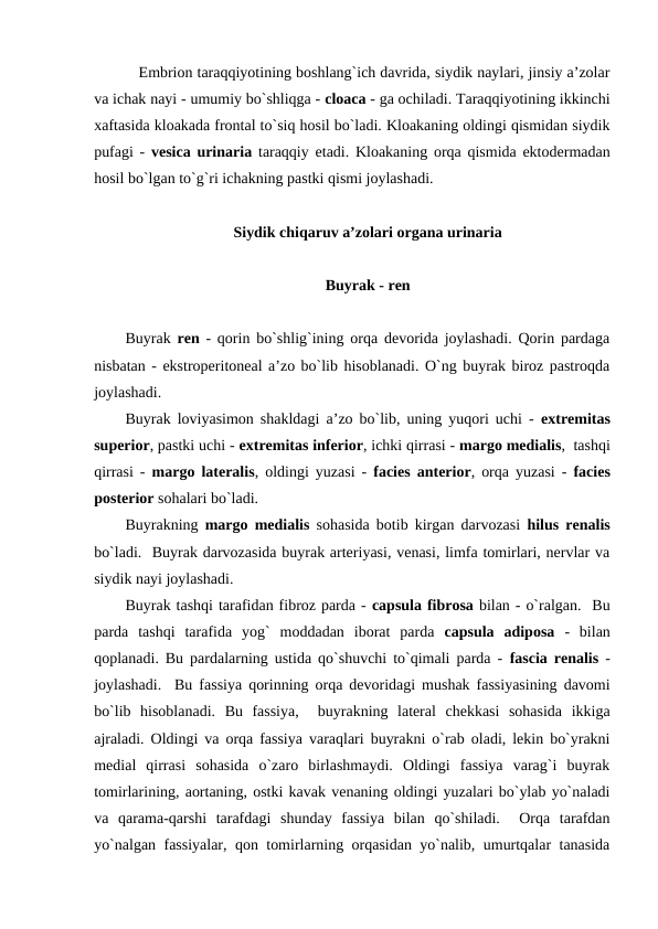    Embrion taraqqiyotining boshlang`ich davrida, siydik naylari, jinsiy a’zolar
va ichak nayi - umumiy bo`shliqga - cloaca - ga ochiladi. Taraqqiyotining ikkinchi
xaftasida kloakada frontal to`siq hosil bo`ladi. Kloakaning oldingi qismidan siydik
pufagi -  vesica urinaria taraqqiy etadi. Kloakaning orqa qismida ektodermadan
hosil bo`lgan to`g`ri ichakning pastki qismi joylashadi. 
Siydik chiqaruv a’zolari organa urinaria
Buyrak - ren
Buyrak  ren  - qorin bo`shlig`ining orqa devorida joylashadi. Qorin pardaga
nisbatan - ekstroperitoneal a’zo bo`lib hisoblanadi. O`ng buyrak biroz pastroqda
joylashadi. 
Buyrak loviyasimon shakldagi a’zo bo`lib, uning yuqori uchi -  extremitas
superior, pastki uchi - extremitas inferior, ichki qirrasi - margo medialis,  tashqi
qirrasi -  margo lateralis, oldingi yuzasi -  facies anterior, orqa yuzasi -  facies
posterior sohalari bo`ladi. 
Buyrakning  margo medialis sohasida botib kirgan darvozasi  hilus renalis
bo`ladi.  Buyrak darvozasida buyrak arteriyasi, venasi, limfa tomirlari, nervlar va
siydik nayi joylashadi. 
Buyrak tashqi tarafidan fibroz parda - capsula fibrosa bilan - o`ralgan.  Bu
parda  tashqi  tarafida  yog`  moddadan  iborat  parda  capsula  adiposa -  bilan
qoplanadi. Bu pardalarning ustida qo`shuvchi to`qimali parda -  fascia renalis -
joylashadi.  Bu fassiya qorinning orqa devoridagi mushak fassiyasining davomi
bo`lib  hisoblanadi.  Bu  fassiya,   buyrakning  lateral  chekkasi  sohasida  ikkiga
ajraladi. Oldingi va orqa fassiya varaqlari buyrakni o`rab oladi, lekin bo`yrakni
medial  qirrasi  sohasida  o`zaro  birlashmaydi.  Oldingi  fassiya  varag`i  buyrak
tomirlarining, aortaning, ostki kavak venaning oldingi yuzalari bo`ylab yo`naladi
va  qarama-qarshi  tarafdagi  shunday  fassiya  bilan  qo`shiladi.   Orqa  tarafdan
yo`nalgan fassiyalar, qon tomirlarning orqasidan yo`nalib, umurtqalar tanasida
