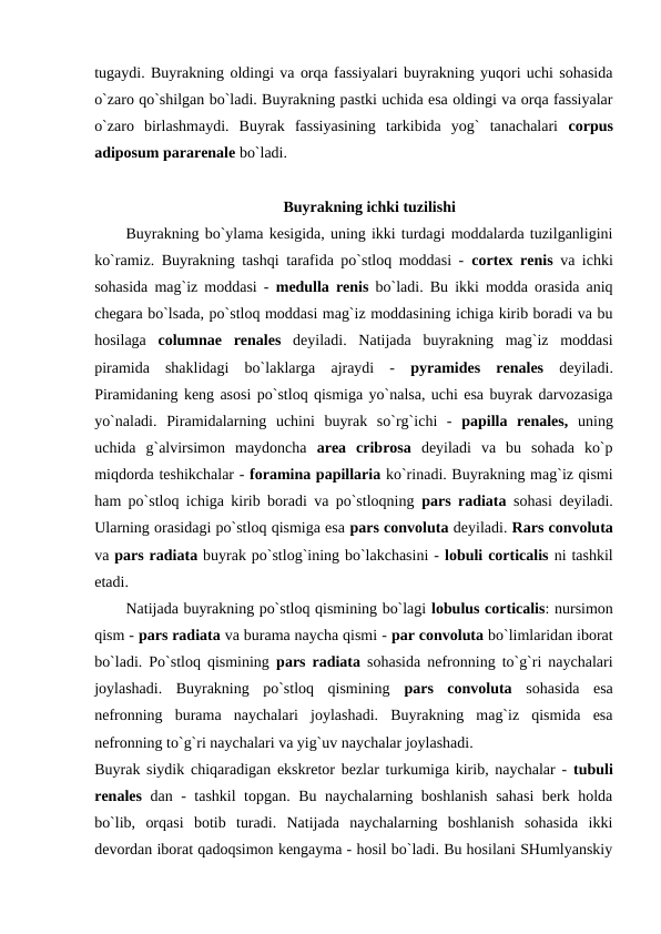 tugaydi. Buyrakning oldingi va orqa fassiyalari buyrakning yuqori uchi sohasida
o`zaro qo`shilgan bo`ladi. Buyrakning pastki uchida esa oldingi va orqa fassiyalar
o`zaro  birlashmaydi.  Buyrak  fassiyasining  tarkibida  yog`  tanachalari  corpus
adiposum pararenale bo`ladi. 
Buyrakning ichki tuzilishi
Buyrakning bo`ylama kesigida, uning ikki turdagi moddalarda tuzilganligini
ko`ramiz. Buyrakning tashqi tarafida po`stloq moddasi -  cortex renis  va ichki
sohasida mag`iz moddasi -  medulla renis  bo`ladi. Bu ikki modda orasida aniq
chegara bo`lsada, po`stloq moddasi mag`iz moddasining ichiga kirib boradi va bu
hosilaga  columnae  renales deyiladi.  Natijada  buyrakning  mag`iz  moddasi
piramida  shaklidagi  bo`laklarga  ajraydi  - pyramides  renales  deyiladi.
Piramidaning keng asosi po`stloq qismiga yo`nalsa, uchi esa buyrak darvozasiga
yo`naladi.  Piramidalarning  uchini  buyrak  so`rg`ichi  -  papilla  renales,  uning
uchida  g`alvirsimon  maydoncha  area  cribrosa deyiladi  va  bu  sohada  ko`p
miqdorda teshikchalar - foramina papillaria ko`rinadi. Buyrakning mag`iz qismi
ham po`stloq ichiga kirib boradi va po`stloqning  pars radiata  sohasi deyiladi.
Ularning orasidagi po`stloq qismiga esa pars convoluta deyiladi. Rars convoluta
va pars radiata buyrak po`stlog`ining bo`lakchasini - lobuli corticalis ni tashkil
etadi. 
Natijada buyrakning po`stloq qismining bo`lagi lobulus corticalis: nursimon
qism - pars radiata va burama naycha qismi - par convoluta bo`limlaridan iborat
bo`ladi. Po`stloq qismining  pars radiata sohasida nefronning to`g`ri naychalari
joylashadi.  Buyrakning  po`stloq  qismining  pars  convoluta  sohasida  esa
nefronning  burama  naychalari  joylashadi.  Buyrakning  mag`iz  qismida  esa
nefronning to`g`ri naychalari va yig`uv naychalar joylashadi. 
Buyrak siydik chiqaradigan ekskretor bezlar turkumiga kirib, naychalar -  tubuli
renales dan - tashkil topgan. Bu naychalarning boshlanish sahasi  berk holda
bo`lib,  orqasi  botib  turadi.  Natijada  naychalarning  boshlanish  sohasida  ikki
devordan iborat qadoqsimon kengayma - hosil bo`ladi. Bu hosilani SHumlyanskiy
