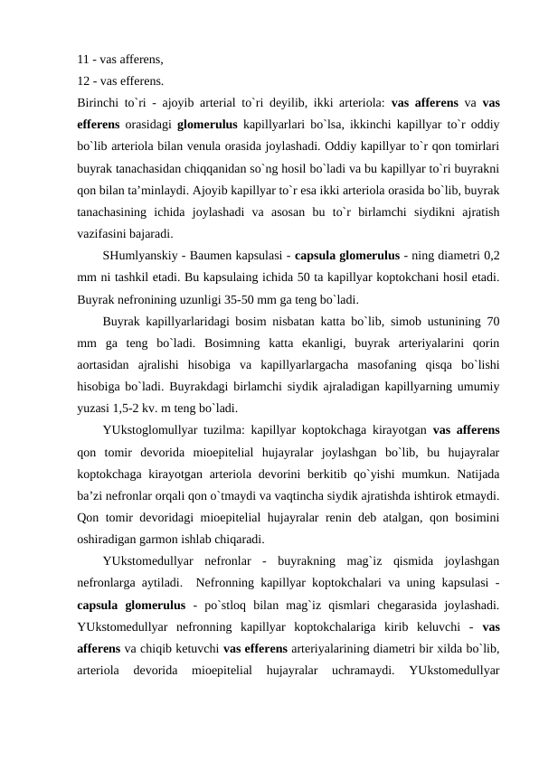 11 - vas afferens, 
12 - vas efferens. 
Birinchi to`ri - ajoyib arterial to`ri deyilib, ikki arteriola:  vas afferens va vas
efferens orasidagi  glomerulus kapillyarlari bo`lsa, ikkinchi kapillyar to`r oddiy
bo`lib arteriola bilan venula orasida joylashadi. Oddiy kapillyar to`r qon tomirlari
buyrak tanachasidan chiqqanidan so`ng hosil bo`ladi va bu kapillyar to`ri buyrakni
qon bilan ta’minlaydi. Ajoyib kapillyar to`r esa ikki arteriola orasida bo`lib, buyrak
tanachasining  ichida  joylashadi  va  asosan  bu  to`r  birlamchi  siydikni  ajratish
vazifasini bajaradi. 
SHumlyanskiy - Baumen kapsulasi - capsula glomerulus - ning diametri 0,2
mm ni tashkil etadi. Bu kapsulaing ichida 50 ta kapillyar koptokchani hosil etadi.
Buyrak nefronining uzunligi 35-50 mm ga teng bo`ladi. 
Buyrak kapillyarlaridagi bosim nisbatan katta bo`lib, simob ustunining 70
mm  ga  teng  bo`ladi.  Bosimning  katta  ekanligi,  buyrak  arteriyalarini  qorin
aortasidan  ajralishi  hisobiga  va  kapillyarlargacha  masofaning  qisqa  bo`lishi
hisobiga bo`ladi. Buyrakdagi birlamchi siydik ajraladigan kapillyarning umumiy
yuzasi 1,5-2 kv. m teng bo`ladi. 
YUkstoglomullyar tuzilma: kapillyar koptokchaga kirayotgan  vas afferens
qon  tomir  devorida  mioepitelial  hujayralar  joylashgan  bo`lib,  bu  hujayralar
koptokchaga kirayotgan arteriola devorini berkitib qo`yishi  mumkun. Natijada
ba’zi nefronlar orqali qon o`tmaydi va vaqtincha siydik ajratishda ishtirok etmaydi.
Qon tomir devoridagi mioepitelial hujayralar renin deb atalgan, qon bosimini
oshiradigan garmon ishlab chiqaradi. 
YUkstomedullyar  nefronlar  -  buyrakning  mag`iz  qismida  joylashgan
nefronlarga aytiladi.  Nefronning kapillyar koptokchalari va uning kapsulasi -
capsula  glomerulus -  po`stloq  bilan  mag`iz  qismlari  chegarasida  joylashadi.
YUkstomedullyar  nefronning  kapillyar  koptokchalariga  kirib  keluvchi  -  vas
afferens va chiqib ketuvchi vas efferens arteriyalarining diametri bir xilda bo`lib,
arteriola  devorida  mioepitelial  hujayralar  uchramaydi.  YUkstomedullyar
