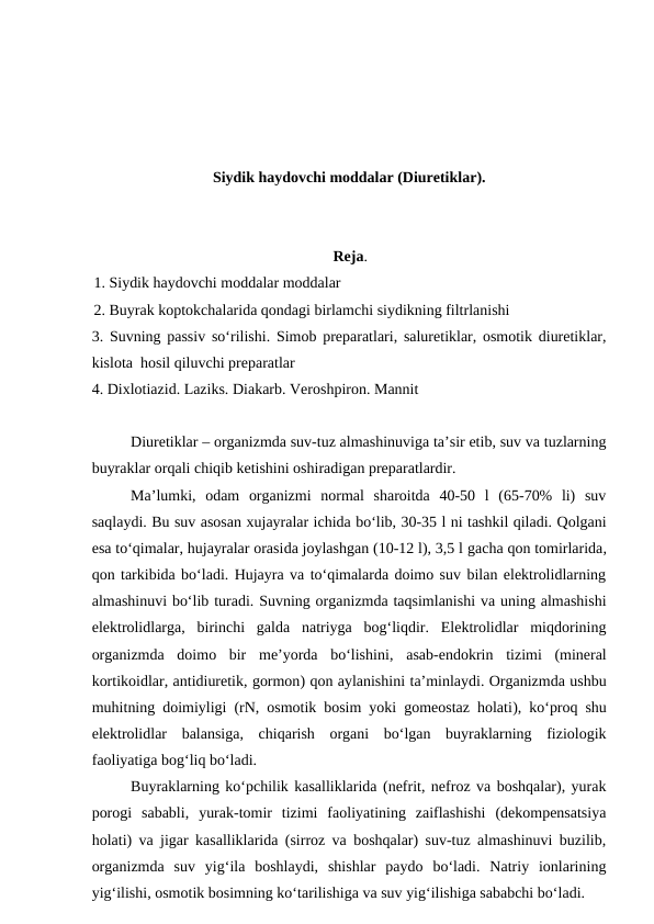 Siydik haydovchi moddalar (Diuretiklar).
Reja.
1. Siydik haydovchi moddalar moddalar 
2. Buyrak koptokchalarida qondagi birlamchi siydikning filtrlanishi 
3.  Suvning passiv so‘rilishi. Simob preparatlari, saluretiklar, osmotik diuretiklar,
kislota  hosil qiluvchi preparatlar 
4. Dixlotiazid. Laziks. Diakarb. Veroshpiron. Mannit
Diuretiklar – organizmda suv-tuz almashinuviga ta’sir etib, suv va tuzlarning
buyraklar orqali chiqib ketishini oshiradigan preparatlardir. 
Ma’lumki,  odam  organizmi  normal  sharoitda  40-50  l  (65-70%  li)  suv
saqlaydi. Bu suv asosan xujayralar ichida bo‘lib, 30-35 l ni tashkil qiladi. Qolgani
esa to‘qimalar, hujayralar orasida joylashgan (10-12 l), 3,5 l gacha qon tomirlarida,
qon tarkibida bo‘ladi. Hujayra va to‘qimalarda doimo suv bilan elektrolidlarning
almashinuvi bo‘lib turadi. Suvning organizmda taqsimlanishi va uning almashishi
elektrolidlarga,  birinchi  galda  natriyga  bog‘liqdir.  Elektrolidlar  miqdorining
organizmda  doimo  bir  me’yorda  bo‘lishini, asab-endokrin  tizimi  (mineral
kortikoidlar, antidiuretik, gormon) qon aylanishini ta’minlaydi. Organizmda ushbu
muhitning doimiyligi (rN, osmotik bosim yoki gomeostaz holati), ko‘proq shu
elektrolidlar  balansiga,  chiqarish  organi  bo‘lgan  buyraklarning  fiziologik
faoliyatiga bog‘liq bo‘ladi.
Buyraklarning ko‘pchilik kasalliklarida (nefrit, nefroz va boshqalar), yurak
porogi  sababli, yurak-tomir  tizimi  faoliyatining  zaiflashishi  (dekompensatsiya
holati) va jigar kasalliklarida (sirroz va boshqalar) suv-tuz almashinuvi buzilib,
organizmda  suv  yig‘ila  boshlaydi,  shishlar  paydo  bo‘ladi.  Natriy  ionlarining
yig‘ilishi, osmotik bosimning ko‘tarilishiga va suv yig‘ilishiga sababchi bo‘ladi. 
